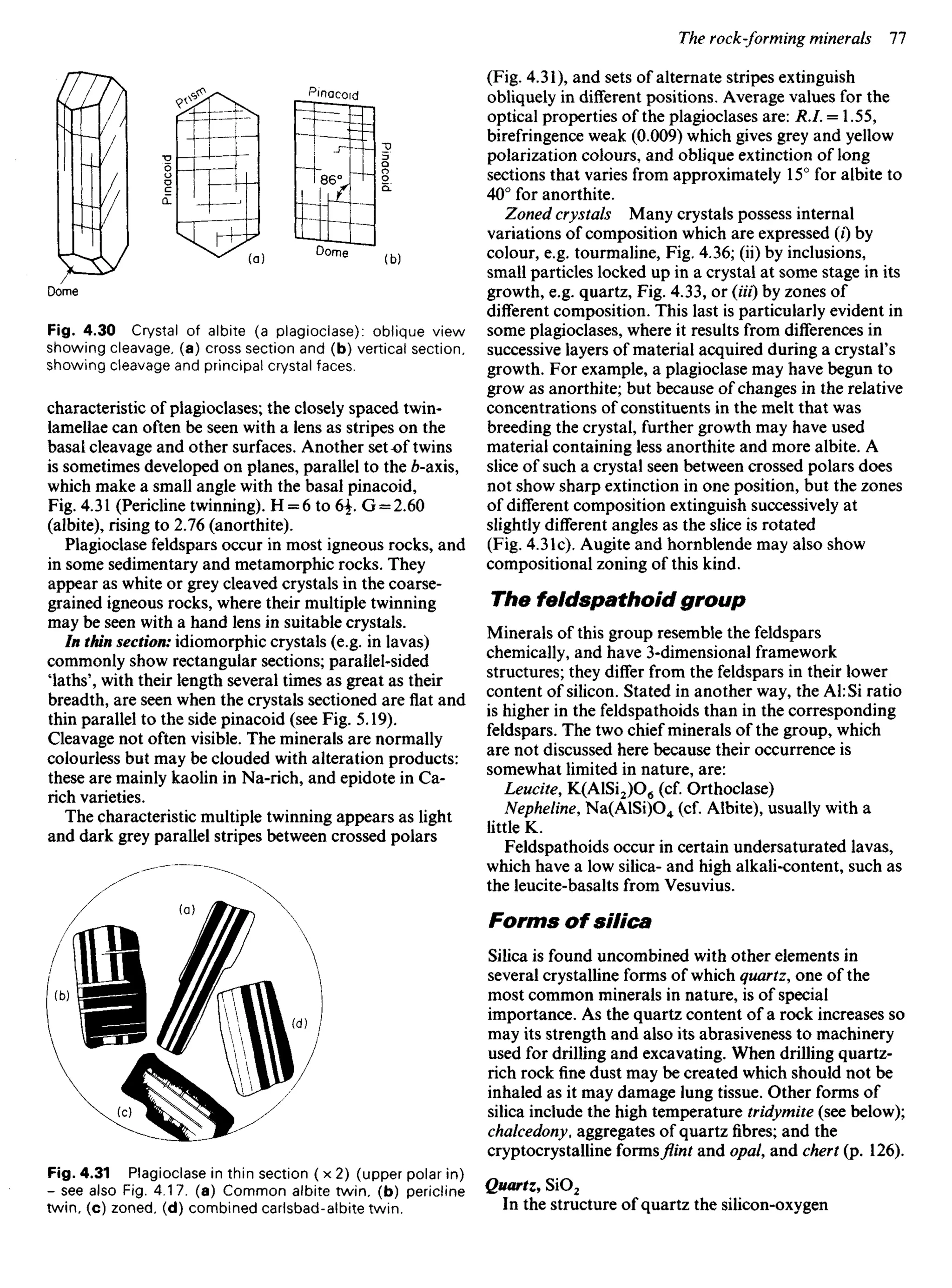 Fig. 4.30 Crystal of albite (a plagioclase): oblique view
showing cleavage, (a) cross section and (b) vertical section,
showing cleavage and principal crystal faces.
characteristic of plagioclases; the closely spaced twin-
lamellae can often be seen with a lens as stripes on the
basal cleavage and other surfaces. Another setof twins
is sometimes developed on planes, parallel to the 6-axis,
which make a small angle with the basal pinacoid,
Fig. 4.31 (Pericline twinning). H = 6 to 6f G = 2.60
(albite),risingto 2.76 (anorthite).
Plagioclase feldspars occur in most igneous rocks, and
in some sedimentary and metamorphic rocks. They
appear as white or grey cleaved crystals in the coarse-
grained igneous rocks, where their multiple twinning
may be seen with a hand lens in suitable crystals.
In thin section: idiomorphic crystals (e.g. in lavas)
commonly show rectangular sections; parallel-sided
laths', with their length several times as great as their
breadth, are seen when the crystals sectioned are flat and
thin parallel to the side pinacoid (see Fig. 5.19).
Cleavage not often visible. The minerals are normally
colourless but may be clouded with alteration products:
these are mainly kaolin in Na-rich, and epidote in Ca-
rich varieties.
The characteristic multiple twinning appears as light
and dark grey parallel stripes between crossed polars
(Fig. 4.31), and sets of alternate stripes extinguish
obliquely in different positions. Average values for the
optical properties of the plagioclases are: R.I. = 1.55,
birefringence weak (0.009) which gives grey and yellow
polarization colours, and oblique extinction of long
sections that varies from approximately 15° for albite to
40° for anorthite.
Zoned crystals Many crystals possess internal
variations of composition which are expressed (i) by
colour, e.g. tourmaline, Fig. 4.36; (ii) by inclusions,
small particles locked up in a crystal at some stage in its
growth, e.g. quartz, Fig. 4.33, or (Ui) by zones of
different composition. This last is particularly evident in
some plagioclases, where it results from differences in
successive layers of material acquired during a crystal's
growth. For example, a plagioclase may have begun to
grow as anorthite; but because of changes in the relative
concentrations of constituents in the melt that was
breeding the crystal, further growth may have used
material containing less anorthite and more albite. A
slice of such a crystal seen between crossed polars does
not show sharp extinction in one position, but the zones
of different composition extinguish successively at
slightly different angles as the slice is rotated
(Fig. 4.31c). Augite and hornblende may also show
compositional zoning of this kind.
The feldspathoid group
Minerals of this group resemble the feldspars
chemically, and have 3-dimensional framework
structures; they differ from the feldspars in their lower
content of silicon. Stated in another way, the Al: Si ratio
is higher in the feldspathoids than in the corresponding
feldspars. The two chief minerals of the group, which
are not discussed here because their occurrence is
somewhat limited in nature, are:
Leucite, K(AlSi2)O6 (cf. Orthoclase)
Nepheline, Na(AlSi)O4 (cf. Albite), usually with a
little K.
Feldspathoids occur in certain undersaturated lavas,
which have a low silica- and high alkali-content, such as
the leucite-basalts from Vesuvius.
Forms of silica
Silica is found uncombined with other elements in
several crystalline forms of which quartz, one of the
most common minerals in nature, is of special
importance. As the quartz content of a rock increases so
may its strength and also its abrasiveness to machinery
used for drilling and excavating. When drilling quartz-
rich rock fine dust may be created which should not be
inhaled as it may damage lung tissue. Other forms of
silica include the high temperature tridymite (see below);
chalcedony, aggregates of quartz fibres; and the
cryptocrystalline formsflintand opal, and chert (p. 126).
Quartz, SiO2
In the structure of quartz the silicon-oxygen
Fig. 4.31 Plagioclase in thin section ( x 2) (upper polar in)
- see also Fig. 4.17. (a) Common albite twin, (b) pericline
twin, (c) zoned, (d) combined carlsbad-albite twin.
Pinacoid
Pinacoid
 