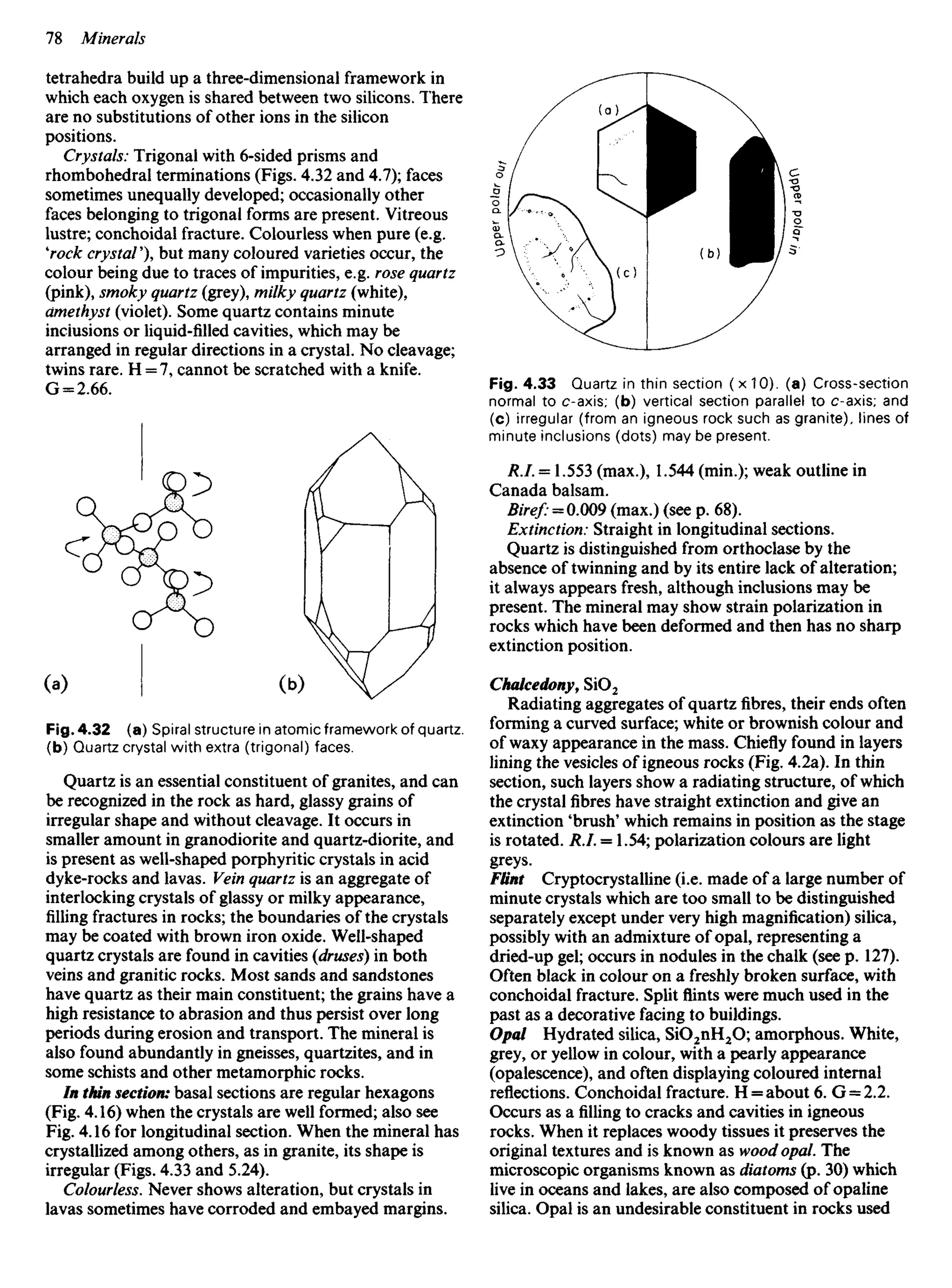 tetrahedra build up a three-dimensional framework in
which each oxygen is shared between two silicons. There
are no substitutions of other ions in the silicon
positions.
Crystals: Trigonal with 6-sided prisms and
rhombohedral terminations (Figs. 4.32 and 4.7); faces
sometimes unequally developed; occasionally other
faces belonging to trigonal forms are present. Vitreous
lustre; conchoidal fracture. Colourless when pure (e.g.
'rock crystal'), but many coloured varieties occur, the
colour being due to traces of impurities, e.g. rose quartz
(pink), smoky quartz (grey), milky quartz (white),
amethyst (violet). Some quartz contains minute
inclusions or liquid-filled cavities, which may be
arranged in regular directions in a crystal. No cleavage;
twins rare. H = 7, cannot be scratched with a knife.
G = 2.66. Fig. 4.33 Quartz in thin section (x10). (a) Cross-section
normal to c-axis; (b) vertical section parallel to c-axis; and
(c) irregular (from an igneous rock such as granite), lines of
minute inclusions (dots) may be present.
R.I. = 1.553 (max.), 1.544 (min.); weak outline in
Canada balsam.
Biref: = 0.009 (max.) (see p. 68).
Extinction: Straight in longitudinal sections.
Quartz is distinguished from orthoclase by the
absence of twinning and by its entire lack of alteration;
it always appears fresh, although inclusions may be
present. The mineral may show strain polarization in
rocks which have been deformed and then has no sharp
extinction position.
Chalcedony, SiO2
Radiating aggregates of quartzfibres,their ends often
forming a curved surface; white or brownish colour and
of waxy appearance in the mass. Chiefly found in layers
lining the vesicles of igneous rocks (Fig. 4.2a). In thin
section, such layers show a radiating structure, of which
the crystalfibreshave straight extinction and give an
extinction 'brush' which remains in position as the stage
is rotated. R.I. = 1.54; polarization colours are light
greys.
Flint Cryptocrystalline (i.e. made of a large number of
minute crystals which are too small to be distinguished
separately except under very high magnification) silica,
possibly with an admixture of opal, representing a
dried-up gel; occurs in nodules in the chalk (see p. 127).
Often black in colour on a freshly broken surface, with
conchoidal fracture. Splitflintswere much used in the
past as a decorative facing to buildings.
Opal Hydrated silica, SiO2nH2O; amorphous. White,
grey, or yellow in colour, with a pearly appearance
(opalescence), and often displaying coloured internal
reflections. Conchoidal fracture. H = about 6. G = 2.2.
Occurs as afillingto cracks and cavities in igneous
rocks. When it replaces woody tissues it preserves the
original textures and is known as wood opal. The
microscopic organisms known as diatoms (p. 30) which
live in oceans and lakes, are also composed of opaline
silica. Opal is an undesirable constituent in rocks used
Fig. 4.32 (a) Spiral structure in atomic framework of quartz,
(b) Quartz crystal with extra (trigonal) faces.
Quartz is an essential constituent of granites, and can
be recognized in the rock as hard, glassy grains of
irregular shape and without cleavage. It occurs in
smaller amount in granodiorite and quartz-diorite, and
is present as well-shaped porphyritic crystals in acid
dyke-rocks and lavas. Vein quartz is an aggregate of
interlocking crystals of glassy or milky appearance,
filling fractures in rocks; the boundaries of the crystals
may be coated with brown iron oxide. Well-shaped
quartz crystals are found in cavities {druses) in both
veins and granitic rocks. Most sands and sandstones
have quartz as their main constituent; the grains have a
high resistance to abrasion and thus persist over long
periods during erosion and transport. The mineral is
also found abundantly in gneisses, quartzites, and in
some schists and other metamorphic rocks.
In thin section: basal sections are regular hexagons
(Fig. 4.16) when the crystals are well formed; also see
Fig. 4.16 for longitudinal section. When the mineral has
crystallized among others, as in granite, its shape is
irregular (Figs. 4.33 and 5.24).
Colourless. Never shows alteration, but crystals in
lavas sometimes have corroded and embayed margins.
 