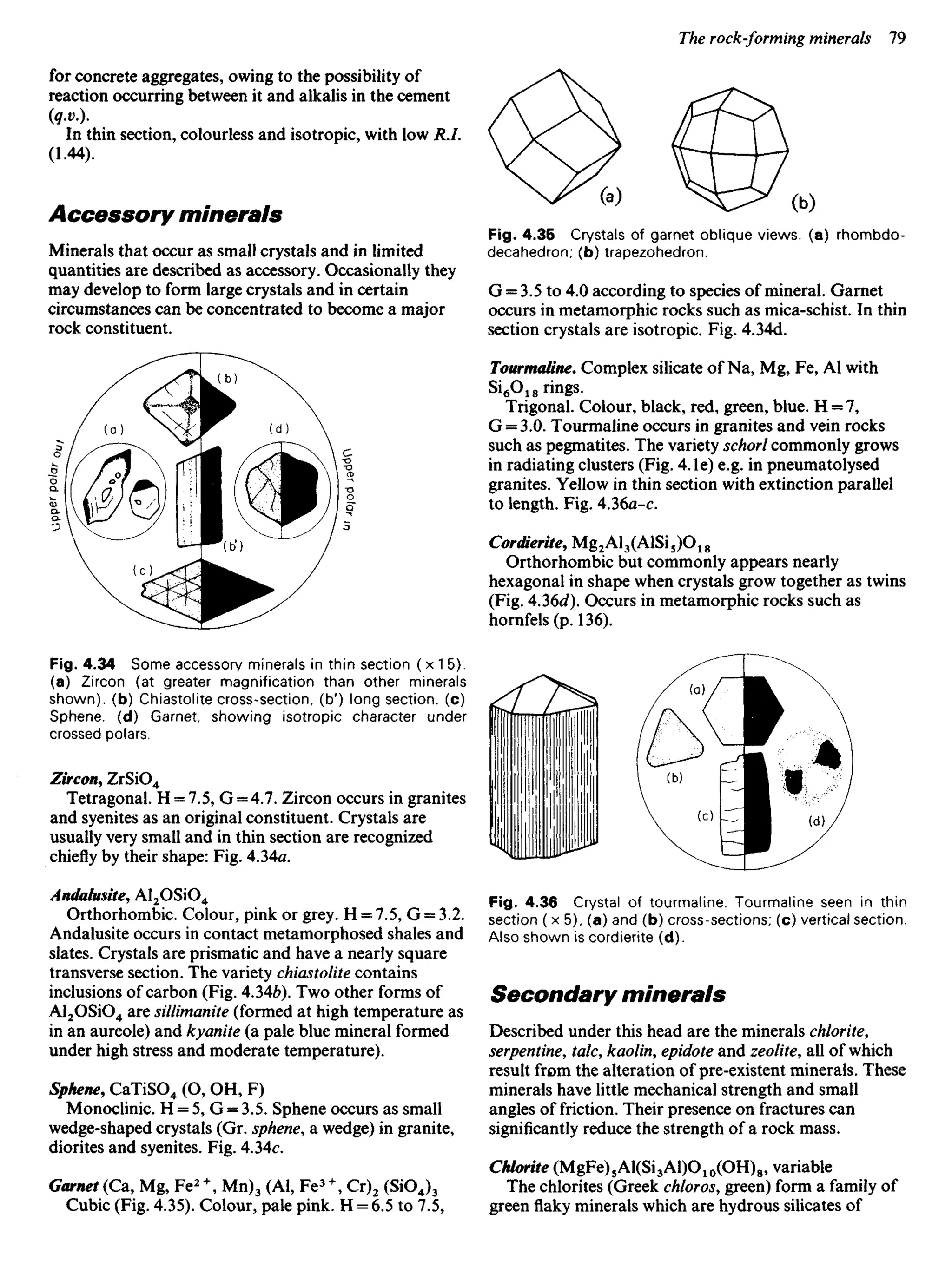 for concrete aggregates, owing to the possibility of
reaction occurring between it and alkalis in the cement
In thin section, colourless and isotropic, with low R.I.
(1.44).
Accessory minerals
Minerals that occur as small crystals and in limited
quantities are described as accessory. Occasionally they
may develop to form large crystals and in certain
circumstances can be concentrated to become a major
rock constituent.
Fig. 4.35 Crystals of garnet oblique views, (a) rhombdo-
decahedron; (b) trapezohedron.
G = 3.5 to 4.0 according to species of mineral. Garnet
occurs in metamorphic rocks such as mica-schist. In thin
section crystals are isotropic. Fig. 4.34d.
Tourmaline, Complex silicate of Na, Mg, Fe, Al with
Si6O18 rings.
Trigonal. Colour, black, red, green, blue. H = 7,
G = 3.0. Tourmaline occurs in granites and vein rocks
such as pegmatites. The variety schorl commonly grows
in radiating clusters (Fig. 4.Ie) e.g. in pneumatolysed
granites. Yellow in thin section with extinction parallel
to length. Fig. 4.36a-c.
Cordierite, Mg2Al3(AlSi5)O18
Orthorhombic but commonly appears nearly
hexagonal in shape when crystals grow together as twins
(Fig. 4.36d). Occurs in metamorphic rocks such as
hornfels(p. 136).
Fig. 4.34 Some accessory minerals in thin section ( x 1 5).
(a) Zircon (at greater magnification than other minerals
shown), (b) Chiastolite cross-section, (b') long section, (c)
Sphene. (d) Garnet, showing isotropic character under
crossed polars.
Zircon, ZrSiO4
Tetragonal. H = 7.5, G = 4.7. Zircon occurs in granites
and syenites as an original constituent. Crystals are
usually very small and in thin section are recognized
chiefly by their shape: Fig. 4.34a.
Andalusite, Al2OSiO4
Orthorhombic. Colour, pink or grey. H = 7.5, G = 3.2.
Andalusite occurs in contact metamorphosed shales and
slates. Crystals are prismatic and have a nearly square
transverse section. The variety chiastolite contains
inclusions of carbon (Fig. 4.346). Two other forms of
Al2OSiO4 are sillimanite (formed at high temperature as
in an aureole) and kyanite (a pale blue mineral formed
under high stress and moderate temperature).
Sphene, CaTiSO4 (O, OH, F)
Monoclinic. H = 5, G = 3.5. Sphene occurs as small
wedge-shaped crystals (Gr. sphene, a wedge) in granite,
diorites and syenites. Fig. 4.34c.
Garnet (Ca, Mg, Fe2 +
, Mn)3 (Al, Fe3+
, Cr)2 (SiOJ3
Cubic (Fig. 4.35). Colour, pale pink. H = 6.5 to 7.5,
Fig. 4.36 Crystal of tourmaline. Tourmaline seen in thin
section (x5), (a) and (b) cross-sections; (c) vertical section.
Also shown is cordierite (d).
Secondary minerals
Described under this head are the minerals chlorite,
serpentine, talc, kaolin, epidote and zeolite, all of which
result from the alteration of pre-existent minerals. These
minerals have little mechanical strength and small
angles of friction. Their presence on fractures can
significantly reduce the strength of a rock mass.
Chlorite (MgFe)5Al(Si3Al)O10(OH)8, variable
The chlorites (Greek chloros, green) form a family of
greenflakyminerals which are hydrous silicates of
 