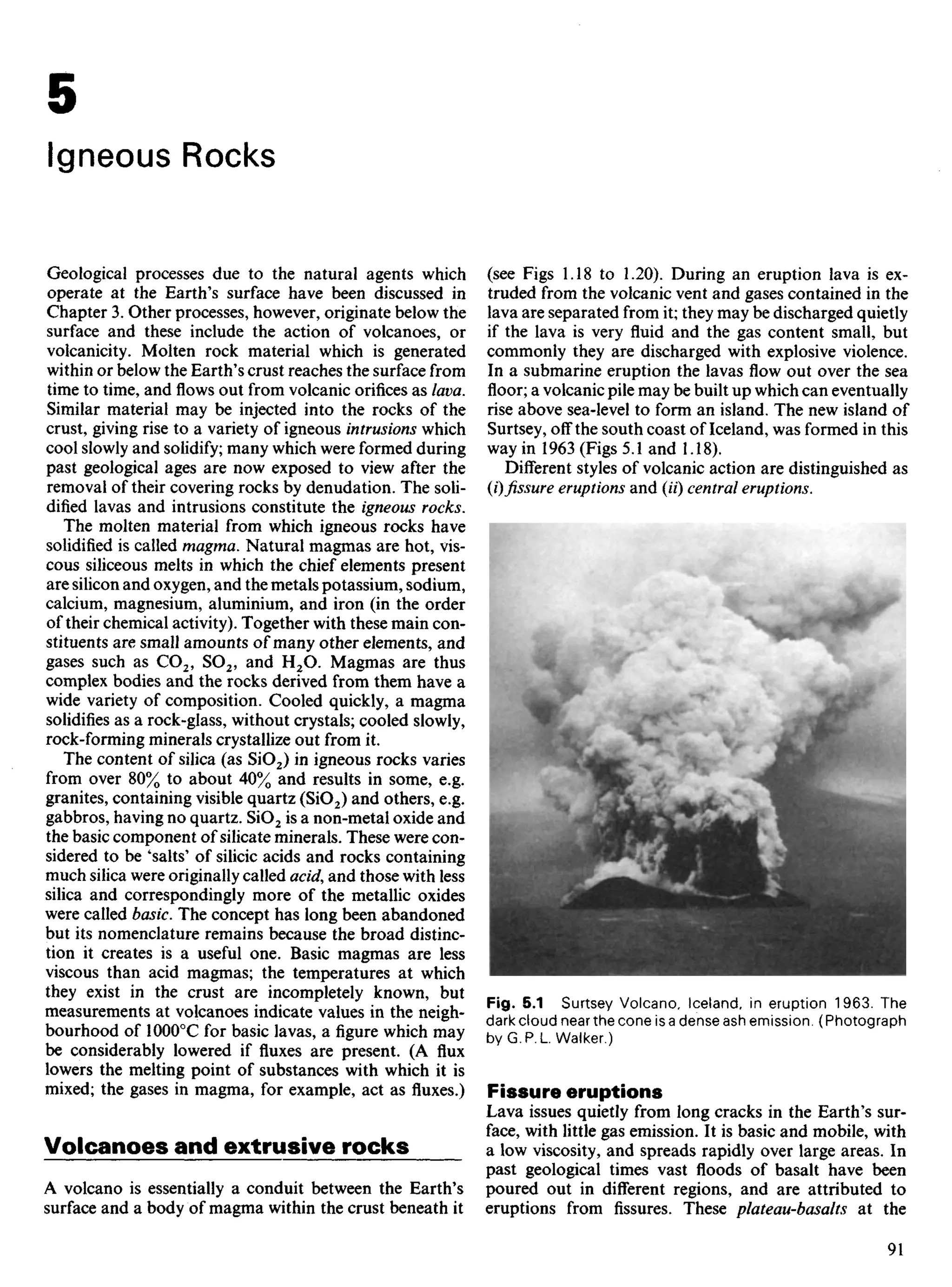 Geological processes due to the natural agents which
operate at the Earth's surface have been discussed in
Chapter 3. Other processes, however, originate below the
surface and these include the action of volcanoes, or
volcanicity. Molten rock material which is generated
within or below the Earth's crust reaches the surface from
time to time, andflowsout from volcanic orifices as lava.
Similar material may be injected into the rocks of the
crust, giving rise to a variety of igneous intrusions which
cool slowly and solidify; many which were formed during
past geological ages are now exposed to view after the
removal of their covering rocks by denudation. The soli-
dified lavas and intrusions constitute the igneous rocks.
The molten material from which igneous rocks have
solidified is called magma. Natural magmas are hot, vis-
cous siliceous melts in which the chief elements present
are silicon and oxygen, and the metals potassium, sodium,
calcium, magnesium, aluminium, and iron (in the order
of their chemical activity). Together with these main con-
stituents are small amounts of many other elements, and
gases such as CO2, SO2, and H2O. Magmas are thus
complex bodies and the rocks derived from them have a
wide variety of composition. Cooled quickly, a magma
solidifies as a rock-glass, without crystals; cooled slowly,
rock-forming minerals crystallize out from it.
The content of silica (as SiO2) in igneous rocks varies
from over 80% to about 40% and results in some, e.g.
granites, containing visible quartz (SiO2) and others, e.g.
gabbros, having no quartz. SiO2 is a non-metal oxide and
the basic component of silicate minerals. These were con-
sidered to be 'salts' of silicic acids and rocks containing
much silica were originally called acid, and those with less
silica and correspondingly more of the metallic oxides
were called basic. The concept has long been abandoned
but its nomenclature remains because the broad distinc-
tion it creates is a useful one. Basic magmas are less
viscous than acid magmas; the temperatures at which
they exist in the crust are incompletely known, but
measurements at volcanoes indicate values in the neigh-
bourhood of 100O0
C for basic lavas, a figure which may
be considerably lowered if fluxes are present. (A flux
lowers the melting point of substances with which it is
mixed; the gases in magma, for example, act as fluxes.)
Volcanoes and extrusive rocks
A volcano is essentially a conduit between the Earth's
surface and a body of magma within the crust beneath it
(see Figs 1.18 to 1.20). During an eruption lava is ex-
truded from the volcanic vent and gases contained in the
lava are separated from it; they may be discharged quietly
if the lava is very fluid and the gas content small, but
commonly they are discharged with explosive violence.
In a submarine eruption the lavas flow out over the sea
floor; a volcanic pile may be built up which can eventually
rise above sea-level to form an island. The new island of
Surtsey, off the south coast of Iceland, was formed in this
way in 1963 (Figs 5.1 and 1.18).
Different styles of volcanic action are distinguished as
{i) fissure eruptions and (H) central eruptions.
5
Igneous Rocks
Fig. 5.1 Surtsey Volcano, Iceland, in eruption 1963. The
dark cloud near the cone is a dense ash emission. (Photograph
by G. P. L Walker.)
Fissure eruptions
Lava issues quietly from long cracks in the Earth's sur-
face, with little gas emission. It is basic and mobile, with
a low viscosity, and spreads rapidly over large areas. In
past geological times vast floods of basalt have been
poured out in different regions, and are attributed to
eruptions from fissures. These plateau-basalts at the
 