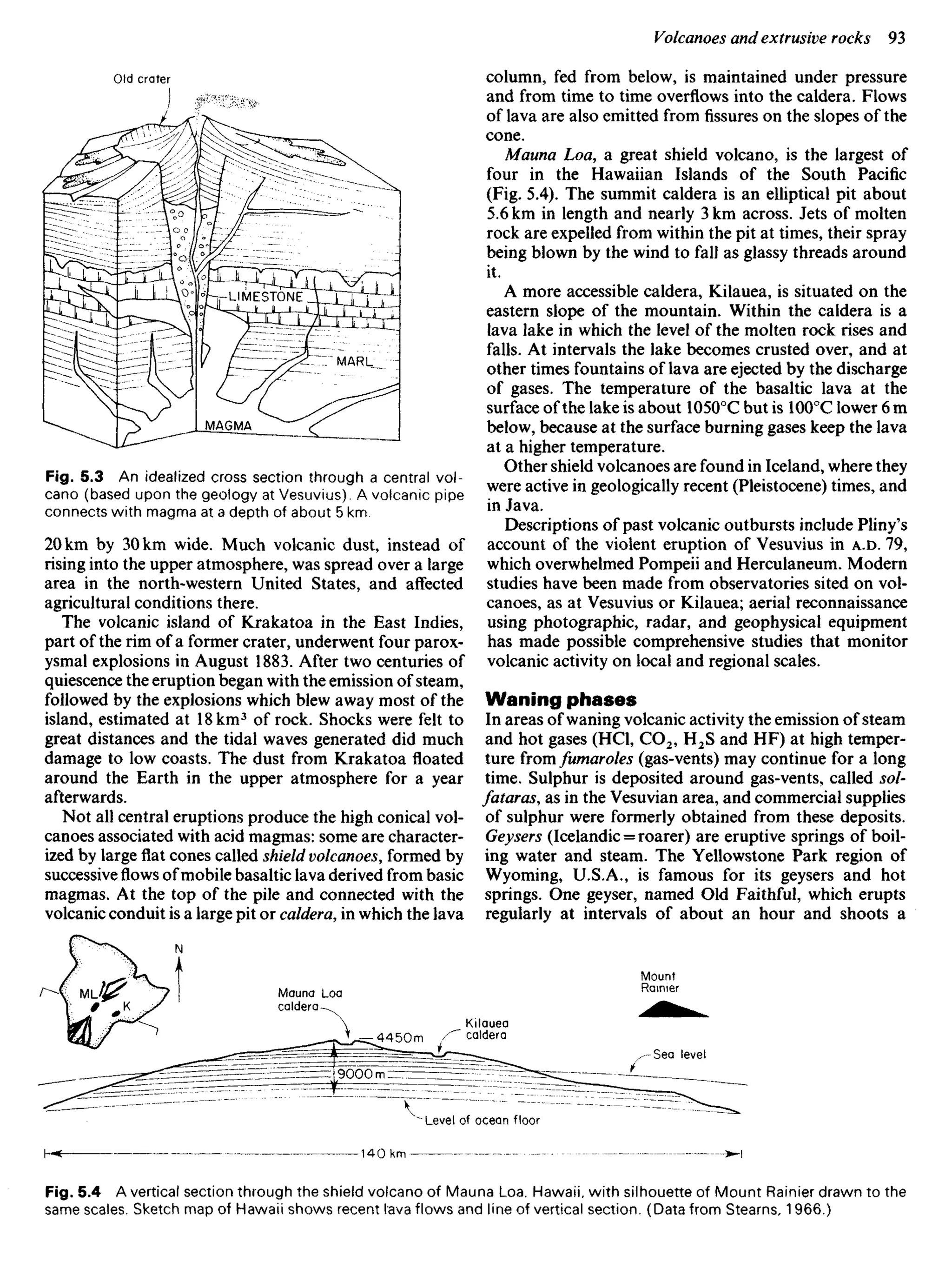 Fig. 5.3 An idealized cross section through a central vol-
cano (based upon the geology at Vesuvius). A volcanic pipe
connects with magma at a depth of about 5 km.
20 km by 30 km wide. Much volcanic dust, instead of
rising into the upper atmosphere, was spread over a large
area in the north-western United States, and affected
agricultural conditions there.
The volcanic island of Krakatoa in the East Indies,
part of the rim of a former crater, underwent four parox-
ysmal explosions in August 1883. After two centuries of
quiescence the eruption began with the emission of steam,
followed by the explosions which blew away most of the
island, estimated at 18 km3
of rock. Shocks were felt to
great distances and the tidal waves generated did much
damage to low coasts. The dust from Krakatoa floated
around the Earth in the upper atmosphere for a year
afterwards.
Not all central eruptions produce the high conical vol-
canoes associated with acid magmas: some are character-
ized by large flat cones called shield volcanoes, formed by
successiveflowsofmobile basaltic lava derived from basic
magmas. At the top of the pile and connected with the
volcanic conduit is a large pit or caldera, in which the lava
column, fed from below, is maintained under pressure
and from time to time overflows into the caldera. Flows
of lava are also emitted fromfissureson the slopes of the
cone.
Mauna Loa, a great shield volcano, is the largest of
four in the Hawaiian Islands of the South Pacific
(Fig. 5.4). The summit caldera is an elliptical pit about
5.6 km in length and nearly 3 km across. Jets of molten
rock are expelled from within the pit at times, their spray
being blown by the wind to fall as glassy threads around
it.
A more accessible caldera, Kilauea, is situated on the
eastern slope of the mountain. Within the caldera is a
lava lake in which the level of the molten rock rises and
falls. At intervals the lake becomes crusted over, and at
other times fountains of lava are ejected by the discharge
of gases. The temperature of the basaltic lava at the
surface of the lake is about 10500
C but is 1000
C lower 6 m
below, because at the surface burning gases keep the lava
at a higher temperature.
Other shield volcanoes are found in Iceland, where they
were active in geologically recent (Pleistocene) times, and
in Java.
Descriptions of past volcanic outbursts include Pliny's
account of the violent eruption of Vesuvius in A.D. 79,
which overwhelmed Pompeii and Herculaneum. Modern
studies have been made from observatories sited on vol-
canoes, as at Vesuvius or Kilauea; aerial reconnaissance
using photographic, radar, and geophysical equipment
has made possible comprehensive studies that monitor
volcanic activity on local and regional scales.
Waning phases
In areas of waning volcanic activity the emission of steam
and hot gases (HCl, CO2, H2S and HF) at high temper-
ture from fumaroles (gas-vents) may continue for a long
time. Sulphur is deposited around gas-vents, called sol-
fataras, as in the Vesuvian area, and commercial supplies
of sulphur were formerly obtained from these deposits.
Geysers (Icelandic = roarer) are eruptive springs of boil-
ing water and steam. The Yellowstone Park region of
Wyoming, U.S.A., is famous for its geysers and hot
springs. One geyser, named Old Faithful, which erupts
regularly at intervals of about an hour and shoots a
Old crater
MARL
MAGMA
Mauna Loa
caldera
Kilauea
caldera
Mount
Rainier
Sea level
Level of ocean floor
Fig. 5.4 A vertical section through the shield volcano of Mauna Loa, Hawaii, with silhouette of Mount Rainier drawn to the
same scales. Sketch map of Hawaii shows recent lava flows and line of vertical section. (Data from Stearns, 1966.)
 