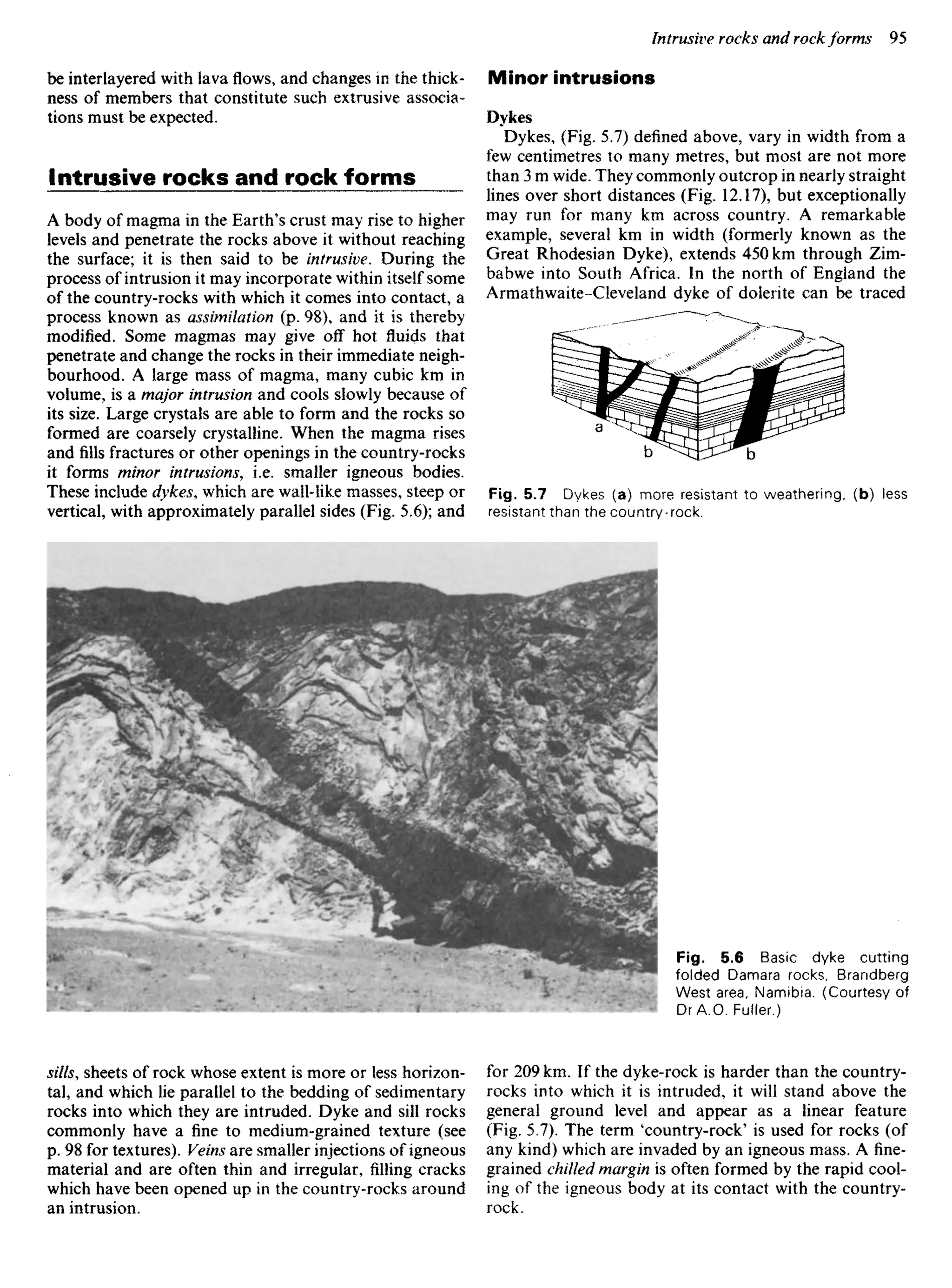 be interlayered with lava flows, and changes in the thick-
ness of members that constitute such extrusive associa-
tions must be expected.
Intrusive rocks and rock forms
A body of magma in the Earth's crust may rise to higher
levels and penetrate the rocks above it without reaching
the surface; it is then said to be intrusive. During the
process of intrusion it may incorporate within itself some
of the country-rocks with which it comes into contact, a
process known as assimilation (p. 98), and it is thereby
modified. Some magmas may give off hot fluids that
penetrate and change the rocks in their immediate neigh-
bourhood. A large mass of magma, many cubic km in
volume, is a major intrusion and cools slowly because of
its size. Large crystals are able to form and the rocks so
formed are coarsely crystalline. When the magma rises
and fills fractures or other openings in the country-rocks
it forms minor intrusions, i.e. smaller igneous bodies.
These include dykes, which are wall-like masses, steep or
vertical, with approximately parallel sides (Fig. 5.6); and
Minor intrusions
Dykes
Dykes, (Fig. 5.7) defined above, vary in width from a
few centimetres to many metres, but most are not more
than 3 m wide. They commonly outcrop in nearly straight
lines over short distances (Fig. 12.17), but exceptionally
may run for many km across country. A remarkable
example, several km in width (formerly known as the
Great Rhodesian Dyke), extends 450 km through Zim-
babwe into South Africa. In the north of England the
Armathwaite -Cleveland dyke of dolerite can be traced
Fig. 5.7 Dykes (a) more resistant to weathering, (b) less
resistant than the country-rock.
Fig. 5.6 Basic dyke cutting
folded Damara rocks, Brandberg
West area, Namibia. (Courtesy of
DrA.O. Fuller.)
sills, sheets of rock whose extent is more or less horizon-
tal, and which lie parallel to the bedding of sedimentary
rocks into which they are intruded. Dyke and sill rocks
commonly have a fine to medium-grained texture (see
p. 98 for textures). Veins are smaller injections of igneous
material and are often thin and irregular, filling cracks
which have been opened up in the country-rocks around
an intrusion.
for 209 km. If the dyke-rock is harder than the country-
rocks into which it is intruded, it will stand above the
general ground level and appear as a linear feature
(Fig. 5.7). The term 'country-rock' is used for rocks (of
any kind) which are invaded by an igneous mass. A fine-
grained chilled margin is often formed by the rapid cool-
ing of the igneous body at its contact with the country-
rock.
 