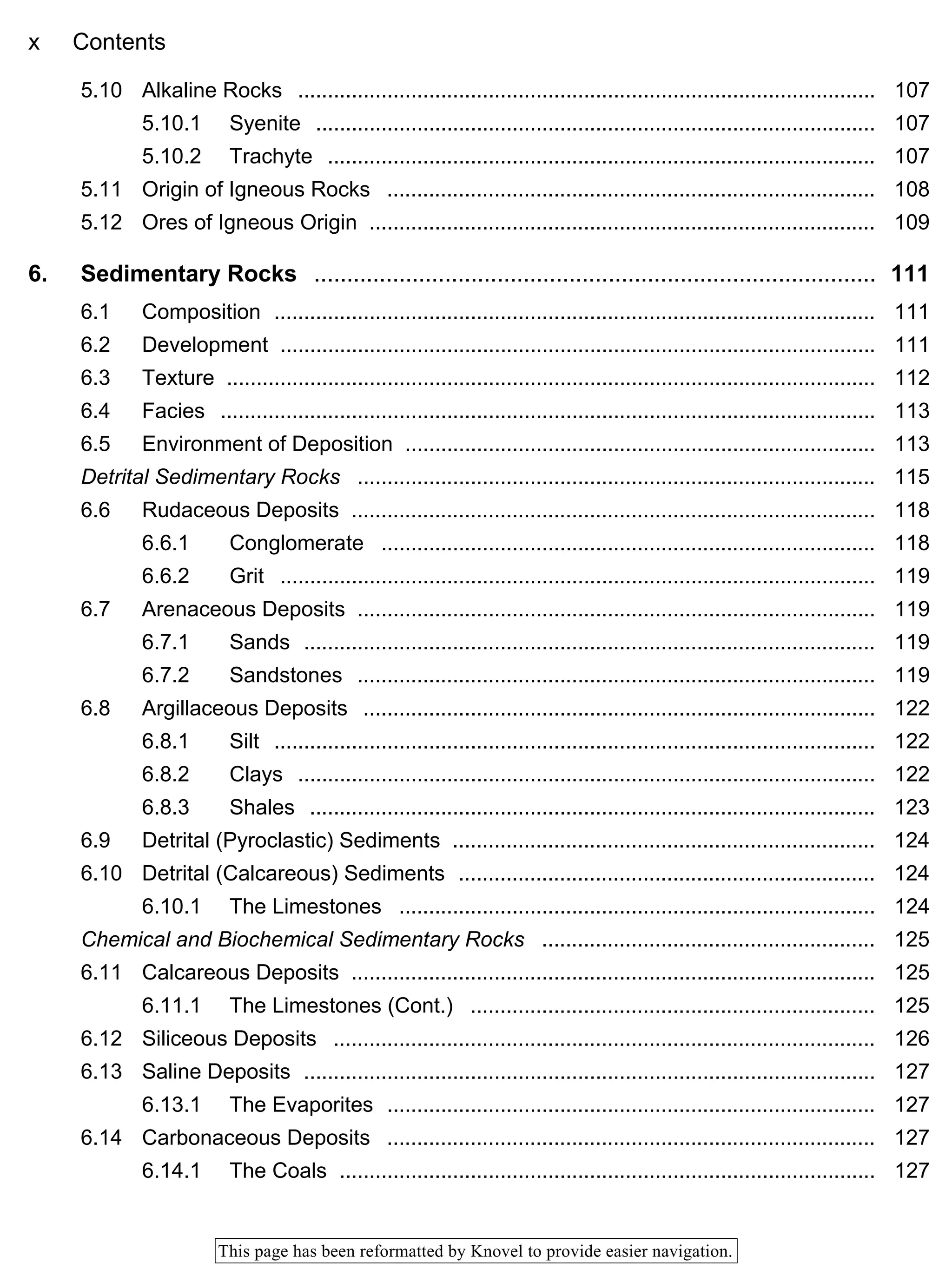 x Contents
This page has been reformatted by Knovel to provide easier navigation.
5.10 Alkaline Rocks ................................................................................................. 107
5.10.1 Syenite .............................................................................................. 107
5.10.2 Trachyte ............................................................................................ 107
5.11 Origin of Igneous Rocks .................................................................................. 108
5.12 Ores of Igneous Origin ..................................................................................... 109
6. Sedimentary Rocks ...................................................................................... 111
6.1 Composition ..................................................................................................... 111
6.2 Development .................................................................................................... 111
6.3 Texture ............................................................................................................. 112
6.4 Facies .............................................................................................................. 113
6.5 Environment of Deposition ............................................................................... 113
Detrital Sedimentary Rocks ....................................................................................... 115
6.6 Rudaceous Deposits ........................................................................................ 118
6.6.1 Conglomerate ................................................................................... 118
6.6.2 Grit .................................................................................................... 119
6.7 Arenaceous Deposits ....................................................................................... 119
6.7.1 Sands ................................................................................................ 119
6.7.2 Sandstones ....................................................................................... 119
6.8 Argillaceous Deposits ...................................................................................... 122
6.8.1 Silt ..................................................................................................... 122
6.8.2 Clays ................................................................................................. 122
6.8.3 Shales ............................................................................................... 123
6.9 Detrital (Pyroclastic) Sediments ....................................................................... 124
6.10 Detrital (Calcareous) Sediments ...................................................................... 124
6.10.1 The Limestones ................................................................................ 124
Chemical and Biochemical Sedimentary Rocks ........................................................ 125
6.11 Calcareous Deposits ........................................................................................ 125
6.11.1 The Limestones (Cont.) .................................................................... 125
6.12 Siliceous Deposits ........................................................................................... 126
6.13 Saline Deposits ................................................................................................ 127
6.13.1 The Evaporites .................................................................................. 127
6.14 Carbonaceous Deposits .................................................................................. 127
6.14.1 The Coals .......................................................................................... 127
 