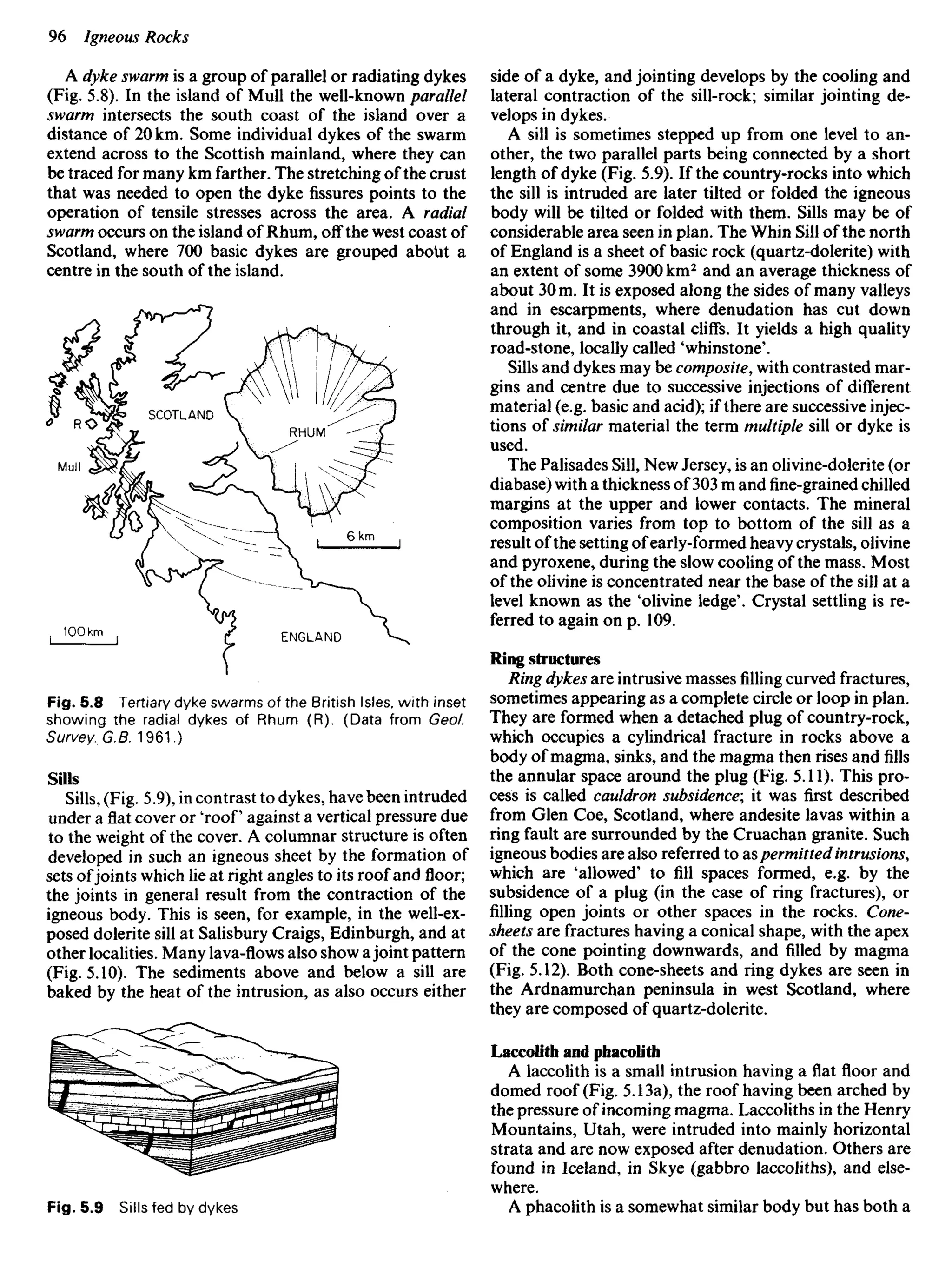 A dyke swarm is a group of parallel or radiating dykes
(Fig. 5.8). In the island of Mull the well-known parallel
swarm intersects the south coast of the island over a
distance of 20 km. Some individual dykes of the swarm
extend across to the Scottish mainland, where they can
be traced for many km farther. The stretching of the crust
that was needed to open the dyke fissures points to the
operation of tensile stresses across the area. A radial
swarm occurs on the island of Rhum, off the west coast of
Scotland, where 700 basic dykes are grouped about a
centre in the south of the island.
side of a dyke, and jointing develops by the cooling and
lateral contraction of the sill-rock; similar jointing de-
velops in dykes.
A sill is sometimes stepped up from one level to an-
other, the two parallel parts being connected by a short
length of dyke (Fig. 5.9). If the country-rocks into which
the sill is intruded are later tilted or folded the igneous
body will be tilted or folded with them. Sills may be of
considerable area seen in plan. The Whin Sill of the north
of England is a sheet of basic rock (quartz-dolerite) with
an extent of some 3900 km2
and an average thickness of
about 30 m. It is exposed along the sides of many valleys
and in escarpments, where denudation has cut down
through it, and in coastal cliffs. It yields a high quality
road-stone, locally called 'whinstone'.
Sills and dykes may be composite, with contrasted mar-
gins and centre due to successive injections of different
material (e.g. basic and acid); if there are successive injec-
tions of similar material the term multiple sill or dyke is
used.
The Palisades Sill, New Jersey, is an olivine-dolerite (or
diabase) with a thickness of 303 m andfine-grainedchilled
margins at the upper and lower contacts. The mineral
composition varies from top to bottom of the sill as a
result of the setting ofearly-formed heavy crystals, olivine
and pyroxene, during the slow cooling of the mass. Most
of the olivine is concentrated near the base of the sill at a
level known as the 'olivine ledge'. Crystal settling is re-
ferred to again on p. 109.
Ring structures
Ring dykes are intrusive massesfillingcurved fractures,
sometimes appearing as a complete circle or loop in plan.
They are formed when a detached plug of country-rock,
which occupies a cylindrical fracture in rocks above a
body of magma, sinks, and the magma thenrisesand fills
the annular space around the plug (Fig. 5.11). This pro-
cess is called cauldron subsidence; it was first described
from Glen Coe, Scotland, where andesite lavas within a
ring fault are surrounded by the Cruachan granite. Such
igneous bodies are also referred to aspermittedintrusions,
which are 'allowed' to fill spaces formed, e.g. by the
subsidence of a plug (in the case of ring fractures), or
filling open joints or other spaces in the rocks. Cone-
sheets are fractures having a conical shape, with the apex
of the cone pointing downwards, and filled by magma
(Fig. 5.12). Both cone-sheets and ring dykes are seen in
the Ardnamurchan peninsula in west Scotland, where
they are composed of quartz-dolerite.
Laccolith and phacolith
A laccolith is a small intrusion having a flat floor and
domed roof (Fig. 5.13a), the roof having been arched by
the pressure of incoming magma. Laccoliths in the Henry
Mountains, Utah, were intruded into mainly horizontal
strata and are now exposed after denudation. Others are
found in Iceland, in Skye (gabbro laccoliths), and else-
where.
A phacolith is a somewhat similar body but has both a
SCOTLAND
RHUM
ENGLAND
Fig. 5.8 Tertiary dyke swarms of the British Isles, with inset
showing the radial dykes of Rhum (R). (Data from Geol.
Survey. G.B. 1961.)
Sills
Sills, (Fig. 5.9), in contrast to dykes, have been intruded
under aflatcover or 'roof against a vertical pressure due
to the weight of the cover. A columnar structure is often
developed in such an igneous sheet by the formation of
sets ofjoints which lie at right angles to its roof and floor;
the joints in general result from the contraction of the
igneous body. This is seen, for example, in the well-ex-
posed dolerite sill at Salisbury Craigs, Edinburgh, and at
other localities. Many lava-flows also show ajoint pattern
(Fig. 5.10). The sediments above and below a sill are
baked by the heat of the intrusion, as also occurs either
Fig. 5.9 Sills fed by dykes
 