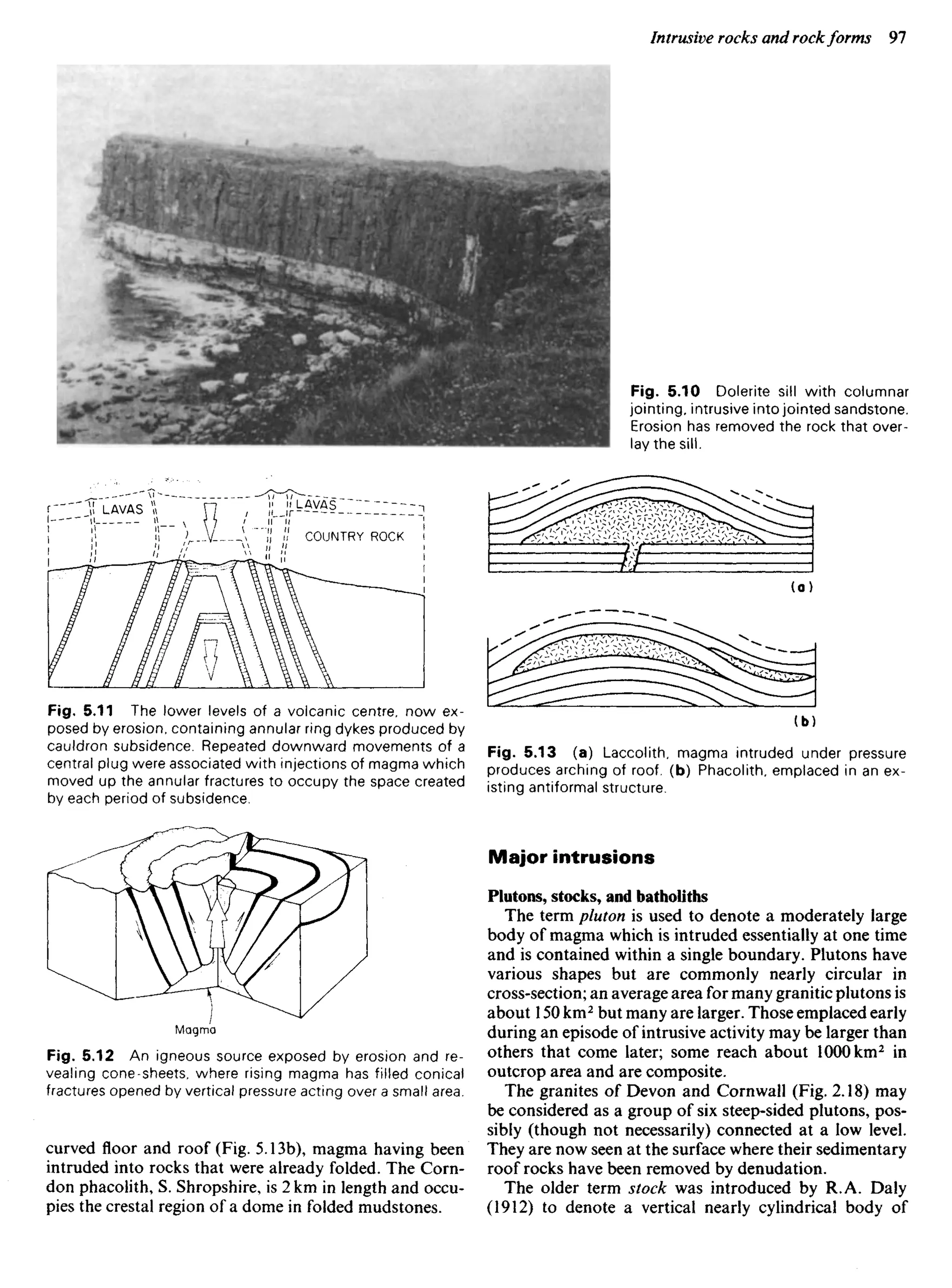 Fig. 5.11 The lower levels of a volcanic centre, now ex-
posed by erosion, containing annular ring dykes produced by
cauldron subsidence. Repeated downward movements of a
central plug were associated with injections of magma which
moved up the annular fractures to occupy the space created
by each period of subsidence.
Fig. 5.10 Dolerite sill with columnar
jointing, intrusive into jointed sandstone.
Erosion has removed the rock that over-
lay the sill.
LAVAS LAVAS
COUNTRY ROCK
Fig. 5.13 (a) Laccolith, magma intruded under pressure
produces arching of roof, (b) Phacolith, emplaced in an ex-
isting antiformal structure.
Major intrusions
Plutons, stocks, and batholiths
The term pluton is used to denote a moderately large
body of magma which is intruded essentially at one time
and is contained within a single boundary. Plutons have
various shapes but are commonly nearly circular in
cross-section; an average area for many granitic plutons is
about 150 km2
but many are larger. Those emplaced early
during an episode of intrusive activity may be larger than
others that come later; some reach about 1000 km2
in
outcrop area and are composite.
The granites of Devon and Cornwall (Fig. 2.18) may
be considered as a group of six steep-sided plutons, pos-
sibly (though not necessarily) connected at a low level.
They are now seen at the surface where their sedimentary
roof rocks have been removed by denudation.
The older term stock was introduced by R.A. Daly
(1912) to denote a vertical nearly cylindrical body of
Magma
Fig. 5.12 An igneous source exposed by erosion and re-
vealing cone-sheets, where rising magma has filled conical
fractures opened by vertical pressure acting over a small area.
curved floor and roof (Fig. 5.13b), magma having been
intruded into rocks that were already folded. The Corn-
don phacolith, S. Shropshire, is 2 km in length and occu-
pies the crestal region of a dome in folded mudstones.
 