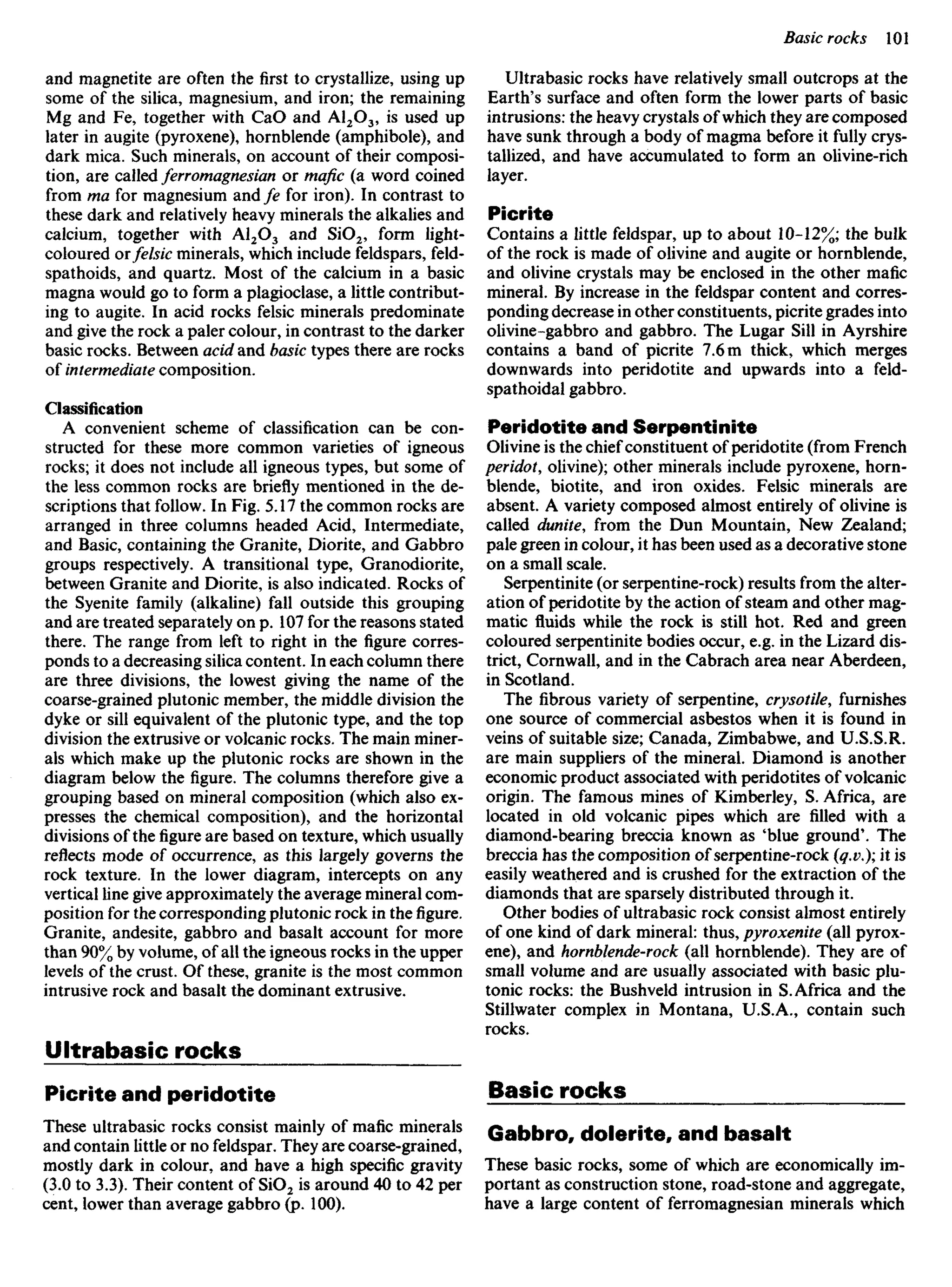 and magnetite are often the first to crystallize, using up
some of the silica, magnesium, and iron; the remaining
Mg and Fe, together with CaO and Al2O3, is used up
later in augite (pyroxene), hornblende (amphibole), and
dark mica. Such minerals, on account of their composi-
tion, are called ferromagnesian or mafic (a word coined
from ma for magnesium and ^e for iron). In contrast to
these dark and relatively heavy minerals the alkalies and
calcium, together with Al2O3 and SiO2, form light-
coloured ovfelsic minerals, which include feldspars, feld-
spathoids, and quartz. Most of the calcium in a basic
magna would go to form a plagioclase, a little contribut-
ing to augite. In acid rocks felsic minerals predominate
and give the rock a paler colour, in contrast to the darker
basic rocks. Between acid and basic types there are rocks
of intermediate composition.
Classification
A convenient scheme of classification can be con-
structed for these more common varieties of igneous
rocks; it does not include all igneous types, but some of
the less common rocks are briefly mentioned in the de-
scriptions that follow. In Fig. 5.17 the common rocks are
arranged in three columns headed Acid, Intermediate,
and Basic, containing the Granite, Diorite, and Gabbro
groups respectively. A transitional type, Granodiorite,
between Granite and Diorite, is also indicated. Rocks of
the Syenite family (alkaline) fall outside this grouping
and are treated separately on p. 107 for the reasons stated
there. The range from left to right in the figure corres-
ponds to a decreasing silica content. In each column there
are three divisions, the lowest giving the name of the
coarse-grained plutonic member, the middle division the
dyke or sill equivalent of the plutonic type, and the top
division the extrusive or volcanic rocks. The main miner-
als which make up the plutonic rocks are shown in the
diagram below the figure. The columns therefore give a
grouping based on mineral composition (which also ex-
presses the chemical composition), and the horizontal
divisions of thefigureare based on texture, which usually
reflects mode of occurrence, as this largely governs the
rock texture. In the lower diagram, intercepts on any
vertical line give approximately the average mineral com-
position for the corresponding plutonic rock in the figure.
Granite, andesite, gabbro and basalt account for more
than 90% by volume, of all the igneous rocks in the upper
levels of the crust. Of these, granite is the most common
intrusive rock and basalt the dominant extrusive.
Ultrabasic rocks
Picrite and peridotite
These ultrabasic rocks consist mainly of mafic minerals
and contain little or no feldspar. They are coarse-grained,
mostly dark in colour, and have a high specific gravity
(3.0 to 3.3). Their content OfSiO2 is around 40 to 42 per
cent, lower than average gabbro (p. 100).
Ultrabasic rocks have relatively small outcrops at the
Earth's surface and often form the lower parts of basic
intrusions: the heavy crystals of which they are composed
have sunk through a body of magma before it fully crys-
tallized, and have accumulated to form an olivine-rich
layer.
Picrite
Contains a little feldspar, up to about 10-12%; the bulk
of the rock is made of olivine and augite or hornblende,
and olivine crystals may be enclosed in the other mafic
mineral. By increase in the feldspar content and corres-
ponding decrease in other constituents, picrite grades into
olivine-gabbro and gabbro. The Lugar Sill in Ayrshire
contains a band of picrite 7.6 m thick, which merges
downwards into peridotite and upwards into a feld-
spathoidal gabbro.
Peridotite and Serpentinite
Olivine is the chief constituent of peridotite (from French
peridot, olivine); other minerals include pyroxene, horn-
blende, biotite, and iron oxides. Felsic minerals are
absent. A variety composed almost entirely of olivine is
called dunite, from the Dun Mountain, New Zealand;
pale green in colour, it has been used as a decorative stone
on a small scale.
Serpentinite (or serpentine-rock) results from the alter-
ation of peridotite by the action of steam and other mag-
matic fluids while the rock is still hot. Red and green
coloured serpentinite bodies occur, e.g. in the Lizard dis-
trict, Cornwall, and in the Cabrach area near Aberdeen,
in Scotland.
The fibrous variety of serpentine, crysotile, furnishes
one source of commercial asbestos when it is found in
veins of suitable size; Canada, Zimbabwe, and U.S.S.R.
are main suppliers of the mineral. Diamond is another
economic product associated with peridotites of volcanic
origin. The famous mines of Kimberley, S. Africa, are
located in old volcanic pipes which are filled with a
diamond-bearing breccia known as 'blue ground'. The
breccia has the composition of serpentine-rock (q.v.); it is
easily weathered and is crushed for the extraction of the
diamonds that are sparsely distributed through it.
Other bodies of ultrabasic rock consist almost entirely
of one kind of dark mineral: thus, pyroxenite (all pyrox-
ene), and hornblende-rock (all hornblende). They are of
small volume and are usually associated with basic plu-
tonic rocks: the Bushveld intrusion in S.Africa and the
Stillwater complex in Montana, U.S.A., contain such
rocks.
Basic rocks
Gabbro, dolerite, and basalt
These basic rocks, some of which are economically im-
portant as construction stone, road-stone and aggregate,
have a large content of ferromagnesian minerals which
 