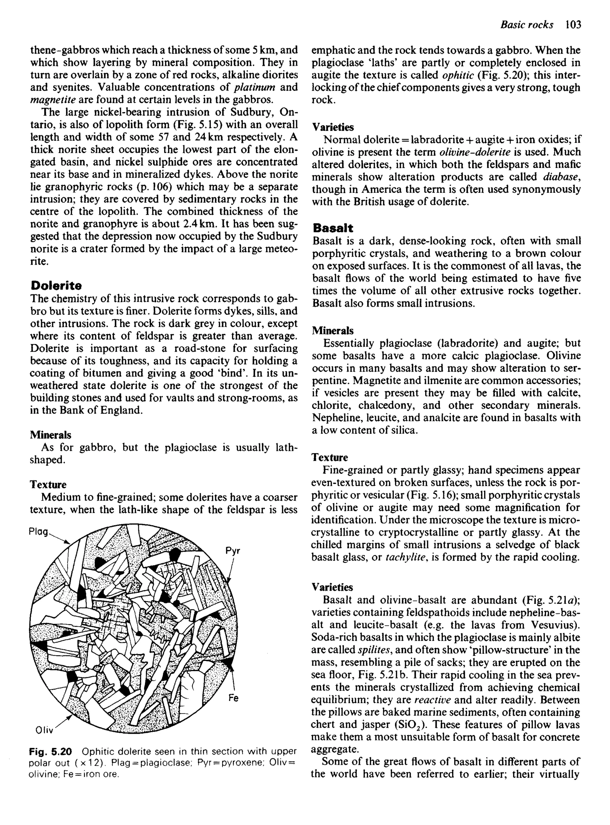 thene-gabbros which reach a thickness of some 5 km, and
which show layering by mineral composition. They in
turn are overlain by a zone of red rocks, alkaline diorites
and syenites. Valuable concentrations of platinum and
magnetite are found at certain levels in the gabbros.
The large nickel-bearing intrusion of Sudbury, On-
tario, is also of lopolith form (Fig. 5.15) with an overall
length and width of some 57 and 24 km respectively. A
thick norite sheet occupies the lowest part of the elon-
gated basin, and nickel sulphide ores are concentrated
near its base and in mineralized dykes. Above the norite
lie granophyric rocks (p. 106) which may be a separate
intrusion; they are covered by sedimentary rocks in the
centre of the lopolith. The combined thickness of the
norite and granophyre is about 2.4 km. It has been sug-
gested that the depression now occupied by the Sudbury
norite is a crater formed by the impact of a large meteo-
rite.
Dolerite
The chemistry of this intrusive rock corresponds to gab-
bro but its texture isfiner.Dolerite forms dykes, sills, and
other intrusions. The rock is dark grey in colour, except
where its content of feldspar is greater than average.
Dolerite is important as a road-stone for surfacing
because of its toughness, and its capacity for holding a
coating of bitumen and giving a good 'bind'. In its un-
weathered state dolerite is one of the strongest of the
building stones and used for vaults and strong-rooms, as
in the Bank of England.
Minerals
As for gabbro, but the plagioclase is usually lath-
shaped.
Texture
Medium tofine-grained;some dolerites have a coarser
texture, when the lath-like shape of the feldspar is less
emphatic and the rock tends towards a gabbro. When the
plagioclase 'laths' are partly or completely enclosed in
augite the texture is called ophitic (Fig. 5.20); this inter-
locking ofthe chiefcomponents gives a very strong, tough
rock.
Varieties
Normal dolerite = labradorite + augite •+• iron oxides; if
olivine is present the term olivine-dolerite is used. Much
altered dolerites, in which both the feldspars and mafic
minerals show alteration products are called diabase,
though in America the term is often used synonymously
with the British usage of dolerite.
Basalt
Basalt is a dark, dense-looking rock, often with small
porphyritic crystals, and weathering to a brown colour
on exposed surfaces. It is the commonest of all lavas, the
basalt flows of the world being estimated to have five
times the volume of all other extrusive rocks together.
Basalt also forms small intrusions.
Minerals
Essentially plagioclase (labradorite) and augite; but
some basalts have a more calcic plagioclase. Olivine
occurs in many basalts and may show alteration to ser-
pentine. Magnetite and ilmenite are common accessories;
if vesicles are present they may be filled with calcite,
chlorite, chalcedony, and other secondary minerals.
Nepheline, leucite, and analcite are found in basalts with
a low content of silica.
Texture
Fine-grained or partly glassy; hand specimens appear
even-textured on broken surfaces, unless the rock is por-
phyritic or vesicular (Fig. 5.16); small porphyritic crystals
of olivine or augite may need some magnification for
identification. Under the microscope the texture is micro-
crystalline to cryptocrystalline or partly glassy. At the
chilled margins of small intrusions a selvedge of black
basalt glass, or tachylite, is formed by the rapid cooling.
Varieties
Basalt and olivine-basalt are abundant (Fig. 5.21a);
varieties containing feldspathoids include nepheline-bas-
alt and leucite-basalt (e.g. the lavas from Vesuvius).
Soda-rich basalts in which the plagioclase is mainly albite
are called spilites, and often show 'pillow-structure' in the
mass, resembling a pile of sacks; they are erupted on the
sea floor, Fig. 5.21b. Their rapid cooling in the sea prev-
ents the minerals crystallized from achieving chemical
equilibrium; they are reactive and alter readily. Between
the pillows are baked marine sediments, often containing
chert and jasper (SiO2). These features of pillow lavas
make them a most unsuitable form of basalt for concrete
aggregate.
Some of the great flows of basalt in different parts of
the world have been referred to earlier; their virtually
Plag
Pyr
Oliv
Fe
Fig. 5.20 Ophitic dolerite seen in thin section with upper
polar out (x12). Plag = plagioclase; Pyr = pyroxene; Oliv =
olivine; Fe = iron ore.
 