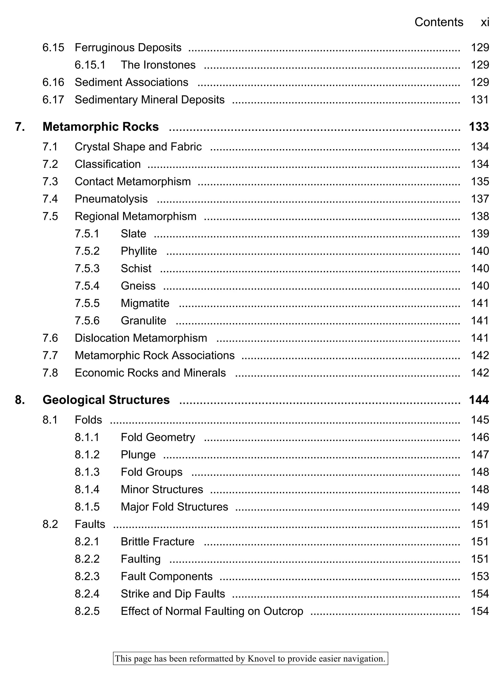 Contents xi
This page has been reformatted by Knovel to provide easier navigation.
6.15 Ferruginous Deposits ....................................................................................... 129
6.15.1 The Ironstones .................................................................................. 129
6.16 Sediment Associations .................................................................................... 129
6.17 Sedimentary Mineral Deposits ......................................................................... 131
7. Metamorphic Rocks ..................................................................................... 133
7.1 Crystal Shape and Fabric ................................................................................ 134
7.2 Classification .................................................................................................... 134
7.3 Contact Metamorphism .................................................................................... 135
7.4 Pneumatolysis ................................................................................................. 137
7.5 Regional Metamorphism .................................................................................. 138
7.5.1 Slate .................................................................................................. 139
7.5.2 Phyllite .............................................................................................. 140
7.5.3 Schist ................................................................................................ 140
7.5.4 Gneiss ............................................................................................... 140
7.5.5 Migmatite .......................................................................................... 141
7.5.6 Granulite ........................................................................................... 141
7.6 Dislocation Metamorphism .............................................................................. 141
7.7 Metamorphic Rock Associations ...................................................................... 142
7.8 Economic Rocks and Minerals ........................................................................ 142
8. Geological Structures .................................................................................. 144
8.1 Folds ................................................................................................................ 145
8.1.1 Fold Geometry .................................................................................. 146
8.1.2 Plunge ............................................................................................... 147
8.1.3 Fold Groups ...................................................................................... 148
8.1.4 Minor Structures ................................................................................ 148
8.1.5 Major Fold Structures ........................................................................ 149
8.2 Faults ............................................................................................................... 151
8.2.1 Brittle Fracture .................................................................................. 151
8.2.2 Faulting ............................................................................................. 151
8.2.3 Fault Components ............................................................................. 153
8.2.4 Strike and Dip Faults ......................................................................... 154
8.2.5 Effect of Normal Faulting on Outcrop ................................................ 154
 