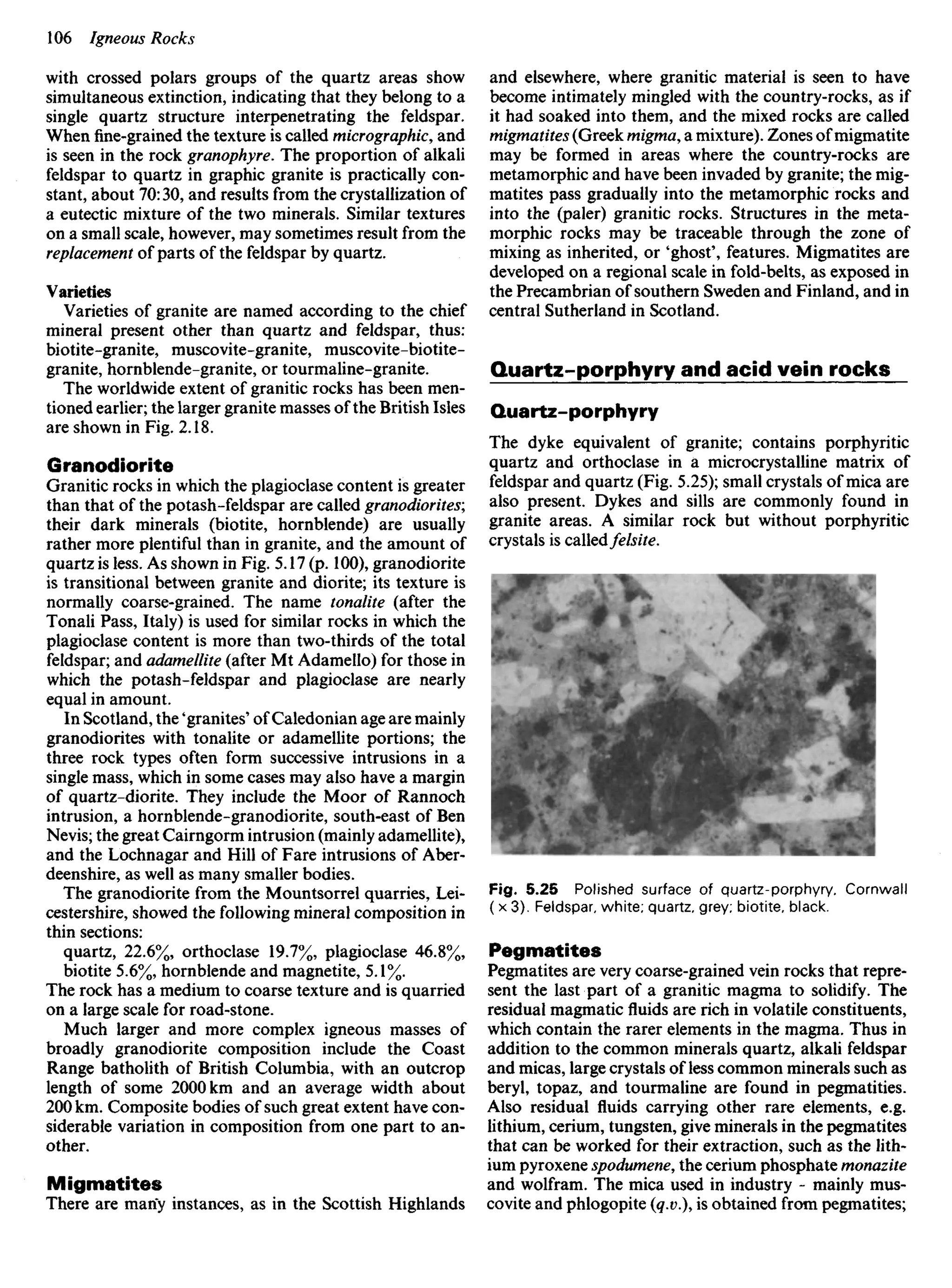with crossed polars groups of the quartz areas show
simultaneous extinction, indicating that they belong to a
single quartz structure interpenetrating the feldspar.
When fine-grained the texture is called micrographic, and
is seen in the rock granophyre. The proportion of alkali
feldspar to quartz in graphic granite is practically con-
stant, about 70:30, and results from the crystallization of
a eutectic mixture of the two minerals. Similar textures
on a small scale, however, may sometimes result from the
replacement of parts of the feldspar by quartz.
Varieties
Varieties of granite are named according to the chief
mineral present other than quartz and feldspar, thus:
biotite-granite, muscovite-granite, muscovite-biotite-
granite, hornblende-granite, or tourmaline-granite.
The worldwide extent of granitic rocks has been men-
tioned earlier; the larger granite masses of the British Isles
are shown in Fig. 2.18.
Granodiorite
Granitic rocks in which the plagioclase content is greater
than that of the potash-feldspar are called granodiorites;
their dark minerals (biotite, hornblende) are usually
rather more plentiful than in granite, and the amount of
quartz is less. As shown in Fig. 5.17 (p. 100), granodiorite
is transitional between granite and diorite; its texture is
normally coarse-grained. The name tonalite (after the
Tonali Pass, Italy) is used for similar rocks in which the
plagioclase content is more than two-thirds of the total
feldspar; and adamellite (after Mt Adamello) for those in
which the potash-feldspar and plagioclase are nearly
equal in amount.
In Scotland, the 'granites' of Caledonian age are mainly
granodiorites with tonalite or adamellite portions; the
three rock types often form successive intrusions in a
single mass, which in some cases may also have a margin
of quartz-diorite. They include the Moor of Rannoch
intrusion, a hornblende-granodiorite, south-east of Ben
Nevis; the great Cairngorm intrusion (mainly adamellite),
and the Lochnagar and Hill of Fare intrusions of Aber-
deenshire, as well as many smaller bodies.
The granodiorite from the Mountsorrel quarries, Lei-
cestershire, showed the following mineral composition in
thin sections:
quartz, 22.6%, orthoclase 19.7%, plagioclase 46.8%,
biotite 5.6%, hornblende and magnetite, 5.1%.
The rock has a medium to coarse texture and is quarried
on a large scale for road-stone.
Much larger and more complex igneous masses of
broadly granodiorite composition include the Coast
Range batholith of British Columbia, with an outcrop
length of some 2000 km and an average width about
200 km. Composite bodies of such great extent have con-
siderable variation in composition from one part to an-
other.
Migmatites
There are many instances, as in the Scottish Highlands
and elsewhere, where granitic material is seen to have
become intimately mingled with the country-rocks, as if
it had soaked into them, and the mixed rocks are called
migmatites (Greek migma, a mixture). Zones of migmatite
may be formed in areas where the country-rocks are
metamorphic and have been invaded by granite; the mig-
matites pass gradually into the metamorphic rocks and
into the (paler) granitic rocks. Structures in the meta-
morphic rocks may be traceable through the zone of
mixing as inherited, or 'ghost', features. Migmatites are
developed on a regional scale in fold-belts, as exposed in
the Precambrian of southern Sweden and Finland, and in
central Sutherland in Scotland.
Quartz-porphyry and acid vein rocks
Quartz-porphyry
The dyke equivalent of granite; contains porphyritic
quartz and orthoclase in a microcrystalline matrix of
feldspar and quartz (Fig. 5.25); small crystals of mica are
also present. Dykes and sills are commonly found in
granite areas. A similar rock but without porphyritic
crystals is calledfelsite.
Fig. 5.25 Polished surface of quartz-porphyry. Cornwall
( x 3). Feldspar, white; quartz, grey; biotite, black.
Pegmatites
Pegmatites are very coarse-grained vein rocks that repre-
sent the last part of a granitic magma to solidify. The
residual magmatic fluids are rich in volatile constituents,
which contain the rarer elements in the magma. Thus in
addition to the common minerals quartz, alkali feldspar
and micas, large crystals of less common minerals such as
beryl, topaz, and tourmaline are found in pegmatities.
Also residual fluids carrying other rare elements, e.g.
lithium, cerium, tungsten, give minerals in the pegmatites
that can be worked for their extraction, such as the lith-
ium pyroxene spodumene, the cerium phosphate monazite
and wolfram. The mica used in industry - mainly mus-
covite and phlogopite (q.v), is obtained from pegmatites;
 