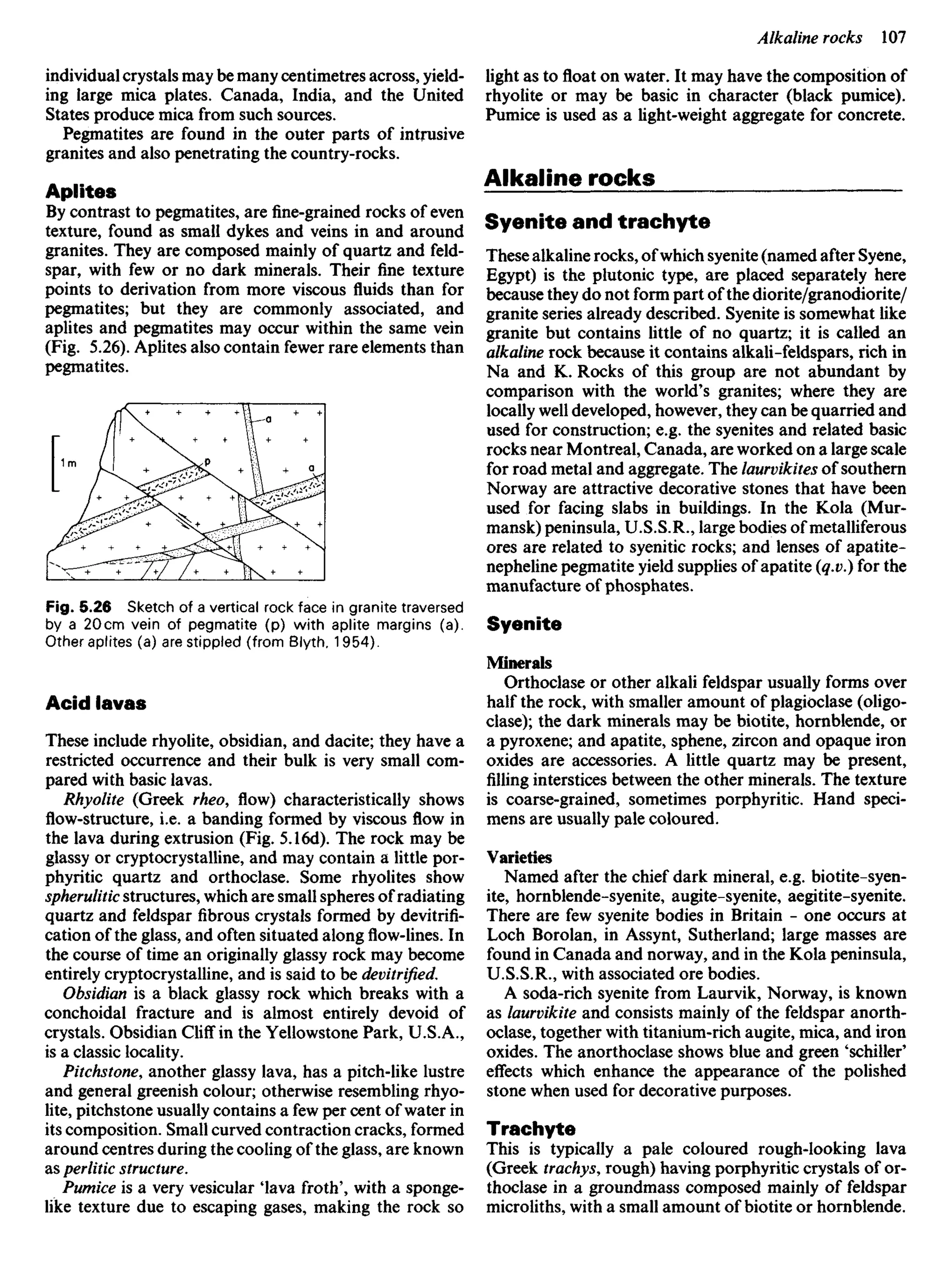 individual crystals may be many centimetres across, yield-
ing large mica plates. Canada, India, and the United
States produce mica from such sources.
Pegmatites are found in the outer parts of intrusive
granites and also penetrating the country-rocks.
Aplites
By contrast to pegmatites, arefine-grainedrocks of even
texture, found as small dykes and veins in and around
granites. They are composed mainly of quartz and feld-
spar, with few or no dark minerals. Their fine texture
points to derivation from more viscous fluids than for
pegmatites; but they are commonly associated, and
aplites and pegmatites may occur within the same vein
(Fig. 5.26). Aplites also contain fewer rare elements than
pegmatites.
light as to float on water. It may have the composition of
rhyolite or may be basic in character (black pumice).
Pumice is used as a light-weight aggregate for concrete.
Alkaline rocks
Syenite and trachyte
These alkaline rocks, ofwhich syenite (named after Syene,
Egypt) is the plutonic type, are placed separately here
because they do not form part of the diorite/granodiorite/
granite series already described. Syenite is somewhat like
granite but contains little of no quartz; it is called an
alkaline rock because it contains alkali-feldspars, rich in
Na and K. Rocks of this group are not abundant by
comparison with the world's granites; where they are
locally well developed, however, they can be quarried and
used for construction; e.g. the syenites and related basic
rocks near Montreal, Canada, are worked on a large scale
for road metal and aggregate. The laurvikites of southern
Norway are attractive decorative stones that have been
used for facing slabs in buildings. In the Kola (Mur-
mansk) peninsula, U.S.S.R., large bodies of metalliferous
ores are related to syenitic rocks; and lenses of apatite-
nepheline pegmatite yield supplies of apatite (q.v.) for the
manufacture of phosphates.
Syenite
Minerals
Orthoclase or other alkali feldspar usually forms over
half the rock, with smaller amount of plagioclase (oligo-
clase); the dark minerals may be biotite, hornblende, or
a pyroxene; and apatite, sphene, zircon and opaque iron
oxides are accessories. A little quartz may be present,
filling interstices between the other minerals. The texture
is coarse-grained, sometimes porphyritic. Hand speci-
mens are usually pale coloured.
Varieties
Named after the chief dark mineral, e.g. biotite-syen-
ite, hornblende-syenite, augite-syenite, aegitite-syenite.
There are few syenite bodies in Britain - one occurs at
Loch Borolan, in Assynt, Sutherland; large masses are
found in Canada and norway, and in the Kola peninsula,
U.S.S.R., with associated ore bodies.
A soda-rich syenite from Laurvik, Norway, is known
as laurvikite and consists mainly of the feldspar anorth-
oclase, together with titanium-rich augite, mica, and iron
oxides. The anorthoclase shows blue and green 'schiller'
effects which enhance the appearance of the polished
stone when used for decorative purposes.
Trachyte
This is typically a pale coloured rough-looking lava
(Greek trachys, rough) having porphyritic crystals of or-
thoclase in a groundmass composed mainly of feldspar
microliths, with a small amount of biotite or hornblende.
Fig. 5.26 Sketch of a vertical rock face in granite traversed
by a 20cm vein of pegmatite (p) with aplite margins (a).
Other aplites (a) are stippled (from Blyth, 1954).
Acid lavas
These include rhyolite, obsidian, and dacite; they have a
restricted occurrence and their bulk is very small com-
pared with basic lavas.
Rhyolite (Greek rheo, flow) characteristically shows
flow-structure, i.e. a banding formed by viscousflowin
the lava during extrusion (Fig. 5.16d). The rock may be
glassy or cryptocrystalline, and may contain a little por-
phyritic quartz and orthoclase. Some rhyolites show
spherulitic structures, which are small spheres of radiating
quartz and feldspar fibrous crystals formed by devitrifi-
cation of the glass, and often situated alongflow-lines.In
the course of time an originally glassy rock may become
entirely cryptocrystalline, and is said to be devitrified.
Obsidian is a black glassy rock which breaks with a
conchoidal fracture and is almost entirely devoid of
crystals. Obsidian CHrT in the Yellowstone Park, U.S.A.,
is a classic locality.
Pitchstone, another glassy lava, has a pitch-like lustre
and general greenish colour; otherwise resembling rhyo-
lite, pitchstone usually contains a few per cent of water in
its composition. Small curved contraction cracks, formed
around centres during the cooling of the glass, are known
as perlitic structure.
Pumice is a very vesicular 'lava froth', with a sponge-
like texture due to escaping gases, making the rock so
 