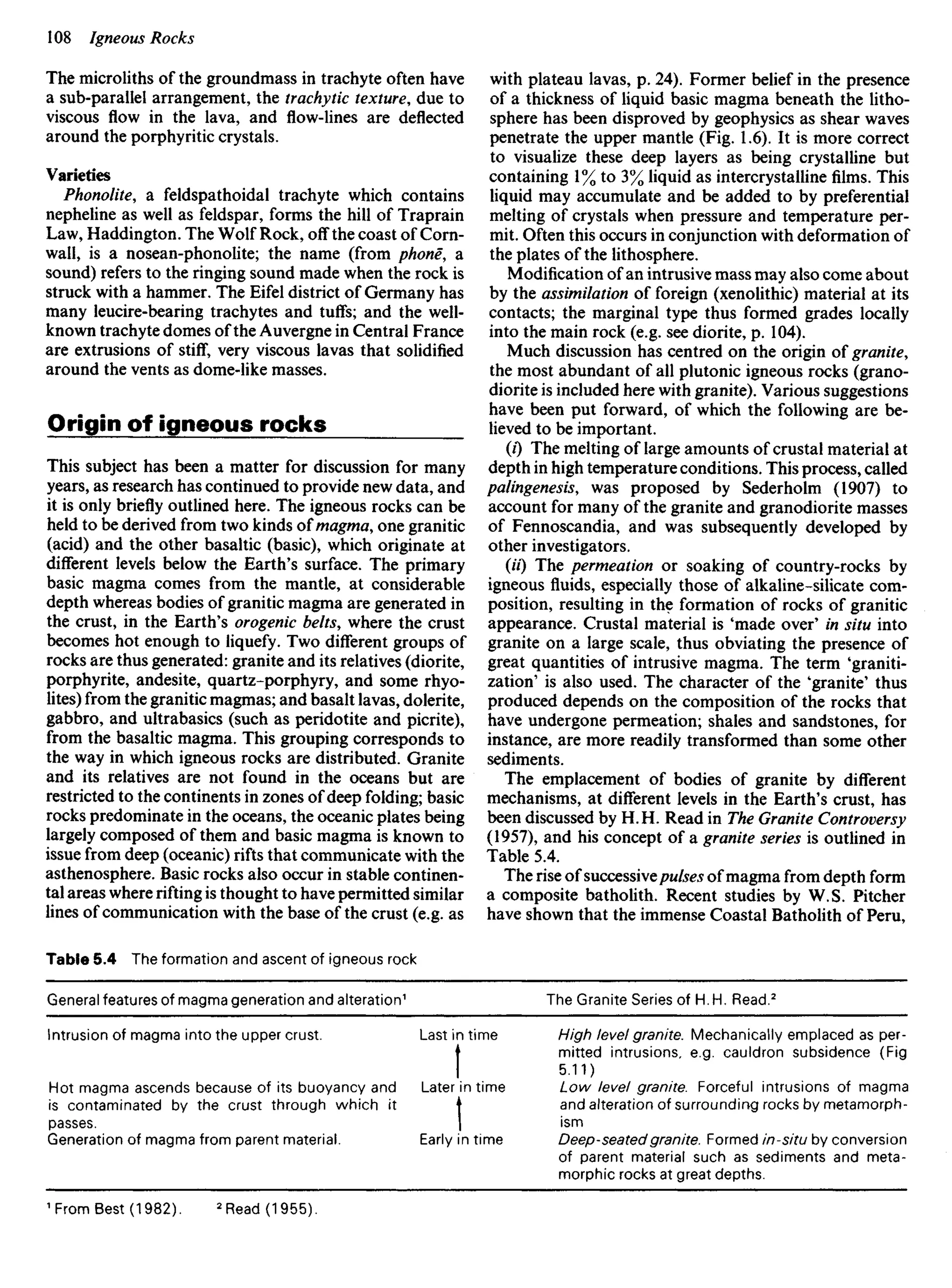 The microliths of the groundmass in trachyte often have
a sub-parallel arrangement, the trachytic texture, due to
viscous flow in the lava, and flow-lines are deflected
around the porphyritic crystals.
Varieties
Phonolite, a feldspathoidal trachyte which contains
nepheline as well as feldspar, forms the hill of Traprain
Law, Haddington. The Wolf Rock, off the coast of Corn-
wall, is a nosean-phonolite; the name (from phone, a
sound) refers to the ringing sound made when the rock is
struck with a hammer. The Eifel district of Germany has
many leucire-bearing trachytes and tuffs; and the well-
known trachyte domes of the Auvergne in Central France
are extrusions of stiff, very viscous lavas that solidified
around the vents as dome-like masses.
Origin of igneous rocks
This subject has been a matter for discussion for many
years, as research has continued to provide new data, and
it is only briefly outlined here. The igneous rocks can be
held to be derived from two kinds of magma, one granitic
(acid) and the other basaltic (basic), which originate at
different levels below the Earth's surface. The primary
basic magma comes from the mantle, at considerable
depth whereas bodies of granitic magma are generated in
the crust, in the Earth's orogenic belts, where the crust
becomes hot enough to liquefy. Two different groups of
rocks are thus generated: granite and its relatives (diorite,
porphyrite, andesite, quartz-porphyry, and some rhyo-
lites) from the granitic magmas; and basalt lavas, dolerite,
gabbro, and ultrabasics (such as peridotite and picrite),
from the basaltic magma. This grouping corresponds to
the way in which igneous rocks are distributed. Granite
and its relatives are not found in the oceans but are
restricted to the continents in zones of deep folding; basic
rocks predominate in the oceans, the oceanic plates being
largely composed of them and basic magma is known to
issue from deep (oceanic) rifts that communicate with the
asthenosphere. Basic rocks also occur in stable continen-
tal areas where rifting is thought to have permitted similar
lines of communication with the base of the crust (e.g. as
Table 5.4 The formation and ascent of igneous rock
with plateau lavas, p. 24). Former belief in the presence
of a thickness of liquid basic magma beneath the litho-
sphere has been disproved by geophysics as shear waves
penetrate the upper mantle (Fig. 1.6). It is more correct
to visualize these deep layers as being crystalline but
containing 1% to 3% liquid as intercrystallinefilms.This
liquid may accumulate and be added to by preferential
melting of crystals when pressure and temperature per-
mit. Often this occurs in conjunction with deformation of
the plates of the lithosphere.
Modification of an intrusive mass may also come about
by the assimilation of foreign (xenolithic) material at its
contacts; the marginal type thus formed grades locally
into the main rock (e.g. see diorite, p. 104).
Much discussion has centred on the origin of granite,
the most abundant of all plutonic igneous rocks (grano-
diorite is included here with granite). Various suggestions
have been put forward, of which the following are be-
lieved to be important.
(0 The melting of large amounts of crustai material at
depth in high temperature conditions. This process, called
palingenesis, was proposed by Sederholm (1907) to
account for many of the granite and granodiorite masses
of Fennoscandia, and was subsequently developed by
other investigators.
(I'O The permeation or soaking of country-rocks by
igneous fluids, especially those of alkaline-silicate com-
position, resulting in the formation of rocks of granitic
appearance. Crustai material is 'made over' in situ into
granite on a large scale, thus obviating the presence of
great quantities of intrusive magma. The term 'graniti-
zation' is also used. The character of the 'granite' thus
produced depends on the composition of the rocks that
have undergone permeation; shales and sandstones, for
instance, are more readily transformed than some other
sediments.
The emplacement of bodies of granite by different
mechanisms, at different levels in the Earth's crust, has
been discussed by H. H. Read in The Granite Controversy
(1957), and his concept of a granite series is outlined in
Table 5.4.
The rise of successivepulses of magma from depth form
a composite batholith. Recent studies by W.S. Pitcher
have shown that the immense Coastal Batholith of Peru,
General features of magma generation and alteration1
Intrusion of magma into the upper crust.
Hot magma ascends because of its buoyancy and
is contaminated by the crust through which it
passes.
Generation of magma from parent material.
Last in time
t
Later in time
I
Early in time
The Granite Series of H.H. Read.2
High level granite. Mechanically emplaced as per-
mitted intrusions, e.g. cauldron subsidence (Fig
5.11)
Low level granite. Forceful intrusions of magma
and alteration of surrounding rocks by metamorph-
ism
Deep-seated granite. Formed in-situ by conversion
of parent material such as sediments and meta-
morphic rocks at great depths.
1
FromBest (1982). 2
Read (1955).
 
