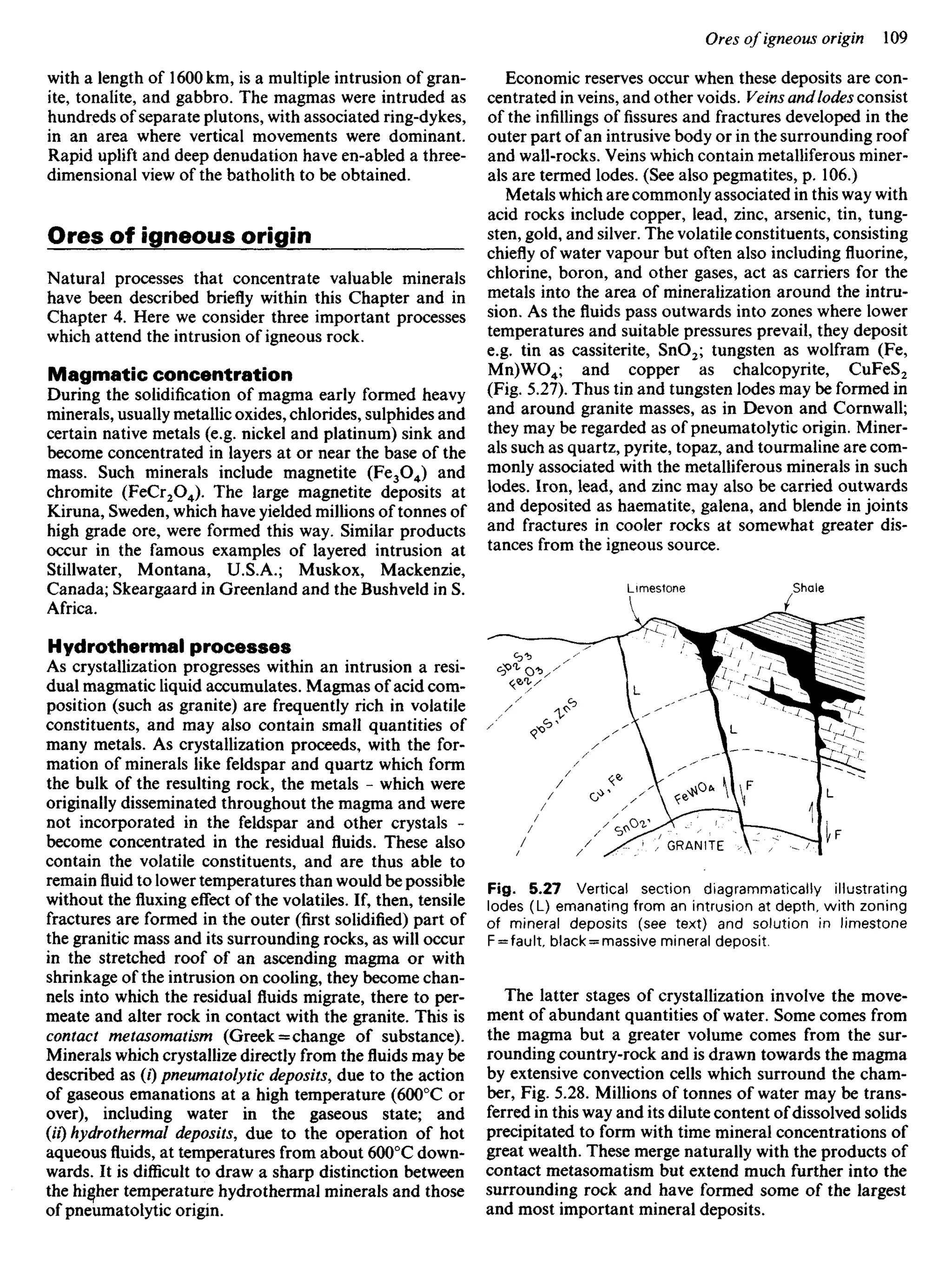 with a length of 1600 km, is a multiple intrusion of gran-
ite, tonalite, and gabbro. The magmas were intruded as
hundreds of separate plutons, with associated ring-dykes,
in an area where vertical movements were dominant.
Rapid uplift and deep denudation have en-abled a three-
dimensional view of the batholith to be obtained.
Ores of igneous origin
Natural processes that concentrate valuable minerals
have been described briefly within this Chapter and in
Chapter 4. Here we consider three important processes
which attend the intrusion of igneous rock.
Magmatic concentration
During the solidification of magma early formed heavy
minerals, usually metallic oxides, chlorides, sulphides and
certain native metals (e.g. nickel and platinum) sink and
become concentrated in layers at or near the base of the
mass. Such minerals include magnetite (Fe3O4) and
chromite (FeCr2O4). The large magnetite deposits at
Kiruna, Sweden, which have yielded millions of tonnes of
high grade ore, were formed this way. Similar products
occur in the famous examples of layered intrusion at
Stillwater, Montana, U.S.A.; Muskox, Mackenzie,
Canada; Skeargaard in Greenland and the Bushveld in S.
Africa.
Hydrothermal processes
As crystallization progresses within an intrusion a resi-
dual magmatic liquid accumulates. Magmas of acid com-
position (such as granite) are frequently rich in volatile
constituents, and may also contain small quantities of
many metals. As crystallization proceeds, with the for-
mation of minerals like feldspar and quartz which form
the bulk of the resulting rock, the metals - which were
originally disseminated throughout the magma and were
not incorporated in the feldspar and other crystals -
become concentrated in the residual fluids. These also
contain the volatile constituents, and are thus able to
remainfluidto lower temperatures than would be possible
without thefluxingeffect of the volatiles. If, then, tensile
fractures are formed in the outer (first solidified) part of
the granitic mass and its surrounding rocks, as will occur
in the stretched roof of an ascending magma or with
shrinkage of the intrusion on cooling, they become chan-
nels into which the residual fluids migrate, there to per-
meate and alter rock in contact with the granite. This is
contact metasomatism (Greek = change of substance).
Minerals which crystallize directly from thefluidsmay be
described as (/) pneumatolytic deposits, due to the action
of gaseous emanations at a high temperature (6000
C or
over), including water in the gaseous state; and
(//) hydrothermal deposits, due to the operation of hot
aqueousfluids,at temperatures from about 6000
C down-
wards. It is difficult to draw a sharp distinction between
the higher temperature hydrothermal minerals and those
of pneumatolytic origin.
Economic reserves occur when these deposits are con-
centrated in veins, and other voids. Veins andlodes consist
of the infillings offissuresand fractures developed in the
outer part of an intrusive body or in the surrounding roof
and wall-rocks. Veins which contain metalliferous miner-
als are termed lodes. (See also pegmatites, p. 106.)
Metals which are commonly associated in this way with
acid rocks include copper, lead, zinc, arsenic, tin, tung-
sten, gold, and silver. The volatile constituents, consisting
chiefly of water vapour but often also including fluorine,
chlorine, boron, and other gases, act as carriers for the
metals into the area of mineralization around the intru-
sion. As thefluidspass outwards into zones where lower
temperatures and suitable pressures prevail, they deposit
e.g. tin as cassiterite, SnO2; tungsten as wolfram (Fe,
Mn)WO4; and copper as chalcopyrite, CuFeS2
(Fig. 5.27). Thus tin and tungsten lodes may be formed in
and around granite masses, as in Devon and Cornwall;
they may be regarded as of pneumatolytic origin. Miner-
als such as quartz, pyrite, topaz, and tourmaline are com-
monly associated with the metalliferous minerals in such
lodes. Iron, lead, and zinc may also be carried outwards
and deposited as haematite, galena, and blende in joints
and fractures in cooler rocks at somewhat greater dis-
tances from the igneous source.
Limestone Shale
/ / ' / S ^ - "' G
R
A
N
I
T
E v V ' / ^ ^ l
Fig. 5.27 Vertical section diagrammatically illustrating
lodes (L) emanating from an intrusion at depth, with zoning
of mineral deposits (see text) and solution in limestone
F = fault, black = massive mineral deposit.
The latter stages of crystallization involve the move-
ment of abundant quantities of water. Some comes from
the magma but a greater volume comes from the sur-
rounding country-rock and is drawn towards the magma
by extensive convection cells which surround the cham-
ber, Fig. 5.28. Millions of tonnes of water may be trans-
ferred in this way and its dilute content of dissolved solids
precipitated to form with time mineral concentrations of
great wealth. These merge naturally with the products of
contact metasomatism but extend much further into the
surrounding rock and have formed some of the largest
and most important mineral deposits.
 