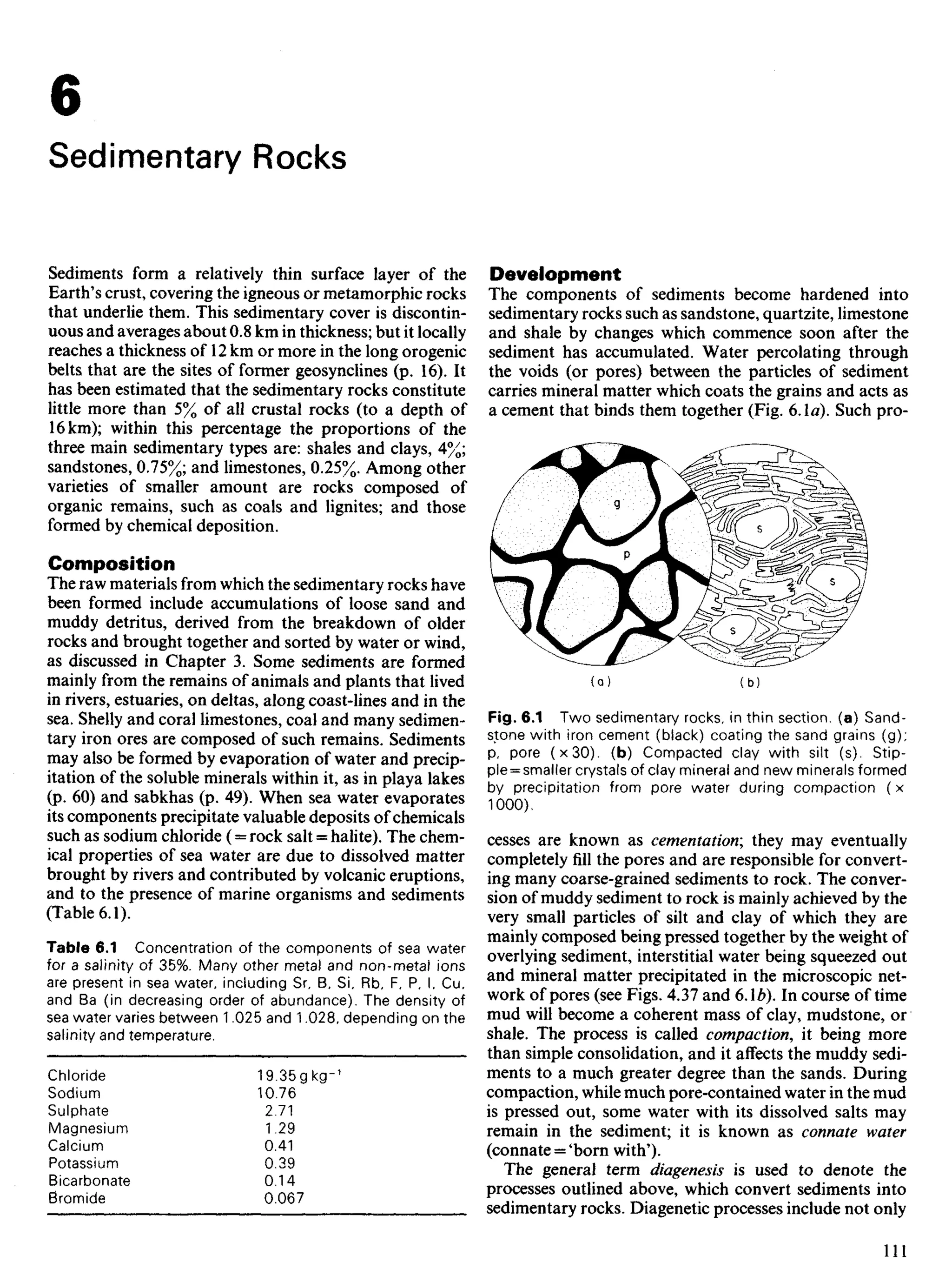 6
Sedimentary Rocks
Sediments form a relatively thin surface layer of the
Earth's crust, covering the igneous or metamorphic rocks
that underlie them. This sedimentary cover is discontin-
uous and averages about 0.8 km in thickness; but it locally
reaches a thickness of 12 km or more in the long orogenic
belts that are the sites of former geosynclines (p. 16). It
has been estimated that the sedimentary rocks constitute
little more than 5% of all crustal rocks (to a depth of
16 km); within this percentage the proportions of the
three main sedimentary types are: shales and clays, 4%;
sandstones, 0.75%; and limestones, 0.25%. Among other
varieties of smaller amount are rocks composed of
organic remains, such as coals and lignites; and those
formed by chemical deposition.
Composition
The raw materials from which the sedimentary rocks have
been formed include accumulations of loose sand and
muddy detritus, derived from the breakdown of older
rocks and brought together and sorted by water or wind,
as discussed in Chapter 3. Some sediments are formed
mainly from the remains of animals and plants that lived
in rivers, estuaries, on deltas, along coast-lines and in the
sea. Shelly and coral limestones, coal and many sedimen-
tary iron ores are composed of such remains. Sediments
may also be formed by evaporation of water and precip-
itation of the soluble minerals within it, as in playa lakes
(p. 60) and sabkhas (p. 49). When sea water evaporates
its components precipitate valuable deposits of chemicals
such as sodium chloride (= rock salt = halite). The chem-
ical properties of sea water are due to dissolved matter
brought by rivers and contributed by volcanic eruptions,
and to the presence of marine organisms and sediments
(Table 6.1).
Table 6.1 Concentration of the components of sea water
for a salinity of 35%. Many other metal and non-metal ions
are present in sea water, including Sr, B. Si. Rb, F, P, I, Cu,
and Ba (in decreasing order of abundance). The density of
sea water varies between 1.025 and 1.028, depending on the
salinity and temperature.
Chloride 19.35gkg-1
Sodium 10.76
Sulphate 2.71
Magnesium 1.29
Calcium 0.41
Potassium 0.39
Bicarbonate 0.14
Bromide 0.067
Development
The components of sediments become hardened into
sedimentary rocks such as sandstone, quartzite, limestone
and shale by changes which commence soon after the
sediment has accumulated. Water percolating through
the voids (or pores) between the particles of sediment
carries mineral matter which coats the grains and acts as
a cement that binds them together (Fig. 6.1a). Such pro-
Fig. 6.1 Two sedimentary rocks, in thin section, (a) Sand-
stone with iron cement (black) coating the sand grains (g);
p, pore (x30). (b) Compacted clay with silt (s). Stip-
ple = smaller crystals of clay mineral and new minerals formed
by precipitation from pore water during compaction (x
1000).
cesses are known as cementation', they may eventually
completely fill the pores and are responsible for convert-
ing many coarse-grained sediments to rock. The conver-
sion of muddy sediment to rock is mainly achieved by the
very small particles of silt and clay of which they are
mainly composed being pressed together by the weight of
overlying sediment, interstitial water being squeezed out
and mineral matter precipitated in the microscopic net-
work of pores (see Figs. 4.37 and 6Ab). In course of time
mud will become a coherent mass of clay, mudstone, or
shale. The process is called compaction, it being more
than simple consolidation, and it affects the muddy sedi-
ments to a much greater degree than the sands. During
compaction, while much pore-contained water in the mud
is pressed out, some water with its dissolved salts may
remain in the sediment; it is known as connate water
(connate = 'born with').
The general term diagenesis is used to denote the
processes outlined above, which convert sediments into
sedimentary rocks. Diagenetic processes include not only
 