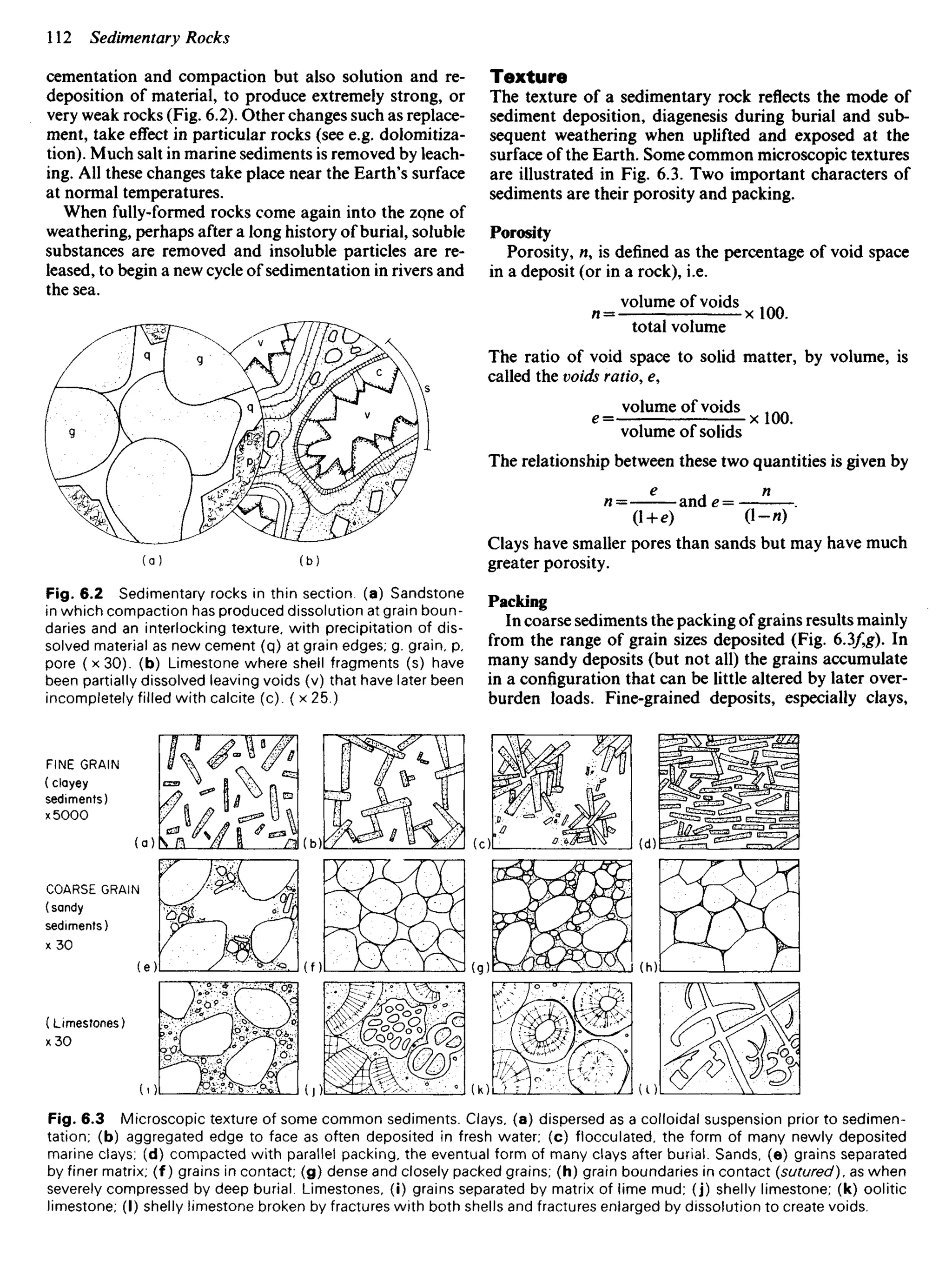 cementation and compaction but also solution and re-
deposition of material, to produce extremely strong, or
very weak rocks (Fig. 6.2). Other changes such as replace-
ment, take effect in particular rocks (see e.g. dolomitiza-
tion). Much salt in marine sediments is removed by leach-
ing. All these changes take place near the Earth's surface
at normal temperatures.
When fully-formed rocks come again into the zo,ne of
weathering, perhaps after a long history of burial, soluble
substances are removed and insoluble particles are re-
leased, to begin a new cycle of sedimentation in rivers and
the sea.
Texture
The texture of a sedimentary rock reflects the mode of
sediment deposition, diagenesis during burial and sub-
sequent weathering when uplifted and exposed at the
surface of the Earth. Some common microscopic textures
are illustrated in Fig. 6.3. Two important characters of
sediments are their porosity and packing.
Porosity
Porosity, n, is defined as the percentage of void space
in a deposit (or in a rock), i.e.
volume of voids , ^
w = x 100.
total volume
The ratio of void space to solid matter, by volume, is
called the voids ratio, e,
volume of voids
e=—: — — - x 100.
volume of solids
The relationship between these two quantities is given by
e
^ n
n= ande = .
(1 + e) (l-»)
Clays have smaller pores than sands but may have much
greater porosity.
Packing
In coarse sediments the packing of grains results mainly
from the range of grain sizes deposited (Fig. 6.3/,g). In
many sandy deposits (but not all) the grains accumulate
in a configuration that can be little altered by later over-
burden loads. Fine-grained deposits, especially clays,
Fig. 6.2 Sedimentary rocks in thin section, (a) Sandstone
in which compaction has produced dissolution at grain boun-
daries and an interlocking texture, with precipitation of dis-
solved material as new cement (q) at grain edges; g. grain, p,
pore (x30). (b) Limestone where shell fragments (s) have
been partially dissolved leaving voids (v) that have later been
incompletely filled with calcite (c). ( x 25.)
FINE GRAIN
(clayey
sediments)
x 5000
COARSE GRAIN
(sandy
sediments)
x 30
(Limestones)
x 30
Fig. 6.3 Microscopic texture of some common sediments. Clays, (a) dispersed as a colloidal suspension prior to sedimen-
tation; (b) aggregated edge to face as often deposited in fresh water; (c) flocculated, the form of many newly deposited
marine clays; (d) compacted with parallel packing, the eventual form of many clays after burial. Sands, (e) grains separated
by finer matrix; (f) grains in contact; (g) dense and closely packed grains; (h) grain boundaries in contact (sutured), as when
severely compressed by deep burial. Limestones, (i) grains separated by matrix of lime mud; (j) shelly limestone; (k) oolitic
limestone; (I) shelly limestone broken by fractures with both shells and fractures enlarged by dissolution to create voids.
 