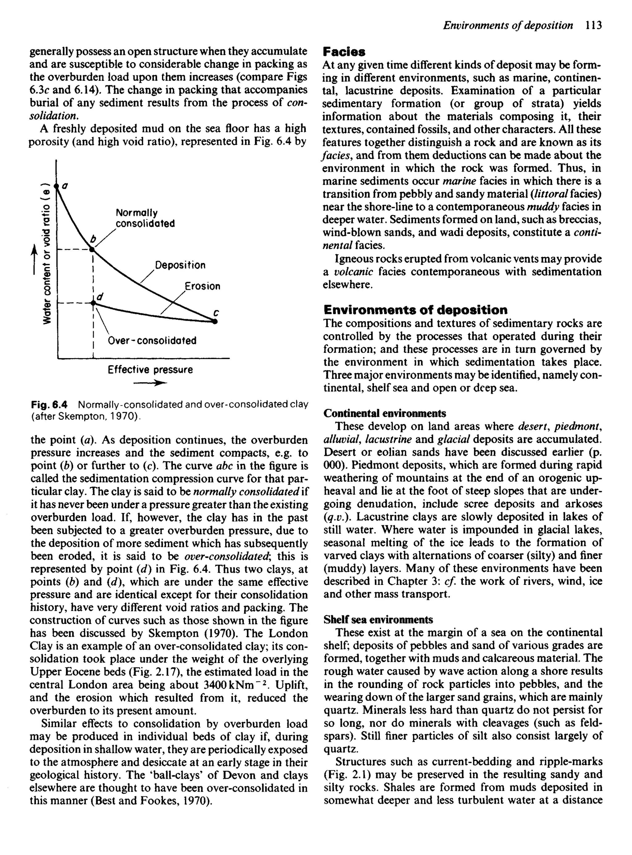 generally possess an open structure when they accumulate
and are susceptible to considerable change in packing as
the overburden load upon them increases (compare Figs
6.3c and 6.14). The change in packing that accompanies
burial of any sediment results from the process of con-
solidation.
A freshly deposited mud on the sea floor has a high
porosity (and high void ratio), represented in Fig. 6.4 by
Fades
At any given time different kinds of deposit may be form-
ing in different environments, such as marine, continen-
tal, lacustrine deposits. Examination of a particular
sedimentary formation (or group of strata) yields
information about the materials composing it, their
textures, contained fossils, and other characters. All these
features together distinguish a rock and are known as its
fades, and from them deductions can be made about the
environment in which the rock was formed. Thus, in
marine sediments occur marine facies in which there is a
transition from pebbly and sandy material {littoral facies)
near the shore-line to a contemporaneous muddy facies in
deeper water. Sediments formed on land, such as breccias,
wind-blown sands, and wadi deposits, constitute a conti-
nental facies.
Igneous rocks erupted from volcanic vents may provide
a volcanic facies contemporaneous with sedimentation
elsewhere.
Environments of deposition
The compositions and textures of sedimentary rocks are
controlled by the processes that operated during their
formation; and these processes are in turn governed by
the environment in which sedimentation takes place.
Three major environments may be identified, namely con-
tinental, shelf sea and open or deep sea.
Continental environments
These develop on land areas where desert, piedmont,
alluvial, lacustrine and glacial deposits are accumulated.
Desert or eolian sands have been discussed earlier (p.
000). Piedmont deposits, which are formed during rapid
weathering of mountains at the end of an orogenic up-
heaval and lie at the foot of steep slopes that are under-
going denudation, include scree deposits and arkoses
(q.v.). Lacustrine clays are slowly deposited in lakes of
still water. Where water is impounded in glacial lakes,
seasonal melting of the ice leads to the formation of
varved clays with alternations of coarser (silty) and finer
(muddy) layers. Many of these environments have been
described in Chapter 3: c/. the work of rivers, wind, ice
and other mass transport.
Shelf sea environments
These exist at the margin of a sea on the continental
shelf; deposits of pebbles and sand of various grades are
formed, together with muds and calcareous material. The
rough water caused by wave action along a shore results
in the rounding of rock particles into pebbles, and the
wearing down of the larger sand grains, which are mainly
quartz. Minerals less hard than quartz do not persist for
so long, nor do minerals with cleavages (such as feld-
spars). Still finer particles of silt also consist largely of
quartz.
Structures such as current-bedding and ripple-marks
(Fig. 2.1) may be preserved in the resulting sandy and
silty rocks. Shales are formed from muds deposited in
somewhat deeper and less turbulent water at a distance
Water
content
or
void
ratio
(
e
)
Effective pressure
Fig. 6.4 Normally-consolidated and over-consolidated clay
(after Skempton, 1970).
the point (a). As deposition continues, the overburden
pressure increases and the sediment compacts, e.g. to
point (b) or further to (c). The curve abc in the figure is
called the sedimentation compression curve for that par-
ticular clay. The clay is said to be normally consolidated if
it has never been under a pressure greater than the existing
overburden load. If, however, the clay has in the past
been subjected to a greater overburden pressure, due to
the deposition of more sediment which has subsequently
been eroded, it is said to be over-consolidated; this is
represented by point (d) in Fig. 6.4. Thus two clays, at
points (Z?) and (d), which are under the same effective
pressure and are identical except for their consolidation
history, have very different void ratios and packing. The
construction of curves such as those shown in the figure
has been discussed by Skempton (1970). The London
Clay is an example of an over-consolidated clay; its con-
solidation took place under the weight of the overlying
Upper Eocene beds (Fig. 2.17), the estimated load in the
central London area being about 340OkNm"2
. Uplift,
and the erosion which resulted from it, reduced the
overburden to its present amount.
Similar effects to consolidation by overburden load
may be produced in individual beds of clay if, during
deposition in shallow water, they are periodically exposed
to the atmosphere and desiccate at an early stage in their
geological history. The 'ball-clays' of Devon and clays
elsewhere are thought to have been over-consolidated in
this manner (Best and Fookes, 1970).
Normally
consolidated
Deposition
Erosion
Over-consolidated
 