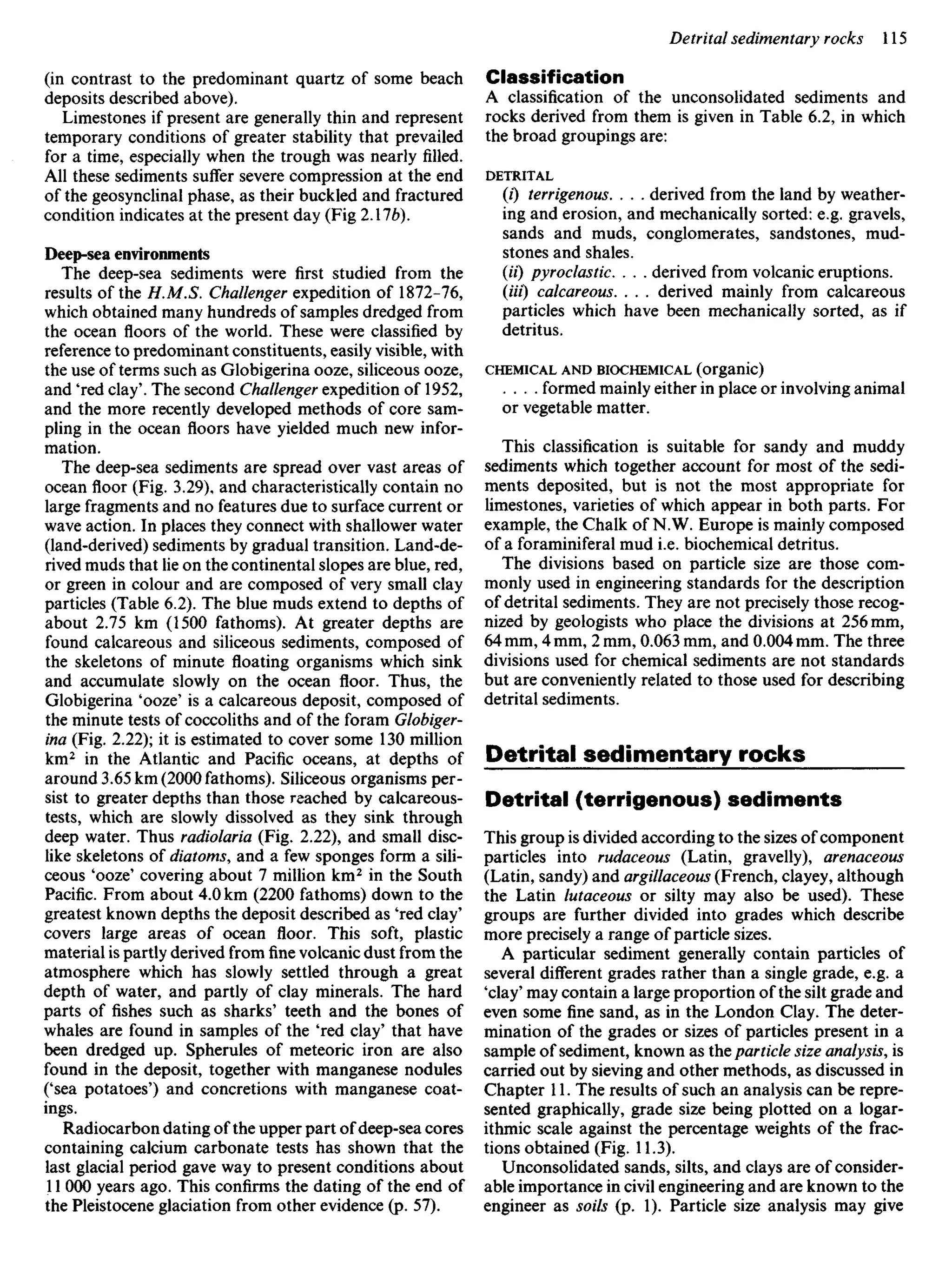 (in contrast to the predominant quartz of some beach
deposits described above).
Limestones if present are generally thin and represent
temporary conditions of greater stability that prevailed
for a time, especially when the trough was nearly filled.
All these sediments suffer severe compression at the end
of the geosynclinal phase, as their buckled and fractured
condition indicates at the present day (Fig 2.176).
Deep-sea environments
The deep-sea sediments were first studied from the
results of the H.M.S. Challenger expedition of 1872-76,
which obtained many hundreds of samples dredged from
the ocean floors of the world. These were classified by
reference to predominant constituents, easily visible, with
the use of terms such as Globigerina ooze, siliceous ooze,
and 'red clay'. The second Challenger expedition of 1952,
and the more recently developed methods of core sam-
pling in the ocean floors have yielded much new infor-
mation.
The deep-sea sediments are spread over vast areas of
ocean floor (Fig. 3.29), and characteristically contain no
large fragments and no features due to surface current or
wave action. In places they connect with shallower water
(land-derived) sediments by gradual transition. Land-de-
rived muds that lie on the continental slopes are blue, red,
or green in colour and are composed of very small clay
particles (Table 6.2). The blue muds extend to depths of
about 2.75 km (1500 fathoms). At greater depths are
found calcareous and siliceous sediments, composed of
the skeletons of minute floating organisms which sink
and accumulate slowly on the ocean floor. Thus, the
Globigerina 'ooze' is a calcareous deposit, composed of
the minute tests of coccoliths and of the foram Globiger-
ina (Fig. 2.22); it is estimated to cover some 130 million
km2
in the Atlantic and Pacific oceans, at depths of
around 3.65 km (2000 fathoms). Siliceous organisms per-
sist to greater depths than those reached by calcareous-
tests, which are slowly dissolved as they sink through
deep water. Thus radiolaria (Fig. 2.22), and small disc-
like skeletons of diatoms, and a few sponges form a sili-
ceous 4
ooze' covering about 7 million km2
in the South
Pacific. From about 4.0 km (2200 fathoms) down to the
greatest known depths the deposit described as 'red clay'
covers large areas of ocean floor. This soft, plastic
material is partly derived fromfinevolcanic dust from the
atmosphere which has slowly settled through a great
depth of water, and partly of clay minerals. The hard
parts of fishes such as sharks' teeth and the bones of
whales are found in samples of the 'red clay' that have
been dredged up. Spherules of meteoric iron are also
found in the deposit, together with manganese nodules
('sea potatoes') and concretions with manganese coat-
ings.
Radiocarbon dating of the upper part of deep-sea cores
containing calcium carbonate tests has shown that the
last glacial period gave way to present conditions about
11 000 years ago. This confirms the dating of the end of
the Pleistocene glaciation from other evidence (p. 57).
Classification
A classification of the unconsolidated sediments and
rocks derived from them is given in Table 6.2, in which
the broad groupings are:
DETRITAL
(0 terrigenous. . . . derived from the land by weather-
ing and erosion, and mechanically sorted: e.g. gravels,
sands and muds, conglomerates, sandstones, mud-
stones and shales.
(H) pyroclastic. . . . derived from volcanic eruptions.
(Hi) calcareous. . . . derived mainly from calcareous
particles which have been mechanically sorted, as if
detritus.
CHEMICAL AND BIOCHEMICAL (organic)
. . . . formed mainly either in place or involving animal
or vegetable matter.
This classification is suitable for sandy and muddy
sediments which together account for most of the sedi-
ments deposited, but is not the most appropriate for
limestones, varieties of which appear in both parts. For
example, the Chalk of N.W. Europe is mainly composed
of a foraminiferal mud i.e. biochemical detritus.
The divisions based on particle size are those com-
monly used in engineering standards for the description
of detrital sediments. They are not precisely those recog-
nized by geologists who place the divisions at 256 mm,
64 mm, 4 mm, 2 mm, 0.063 mm, and 0.004 mm. The three
divisions used for chemical sediments are not standards
but are conveniently related to those used for describing
detrital sediments.
Detrital sedimentary rocks
Detrital (terrigenous) sediments
This group is divided according to the sizes of component
particles into rudaceous (Latin, gravelly), arenaceous
(Latin, sandy) and argillaceous (French, clayey, although
the Latin lutaceous or silty may also be used). These
groups are further divided into grades which describe
more precisely a range of particle sizes.
A particular sediment generally contain particles of
several different grades rather than a single grade, e.g. a
'clay' may contain a large proportion of the silt grade and
even some fine sand, as in the London Clay. The deter-
mination of the grades or sizes of particles present in a
sample of sediment, known as the particle size analysis, is
carried out by sieving and other methods, as discussed in
Chapter 11. The results of such an analysis can be repre-
sented graphically, grade size being plotted on a logar-
ithmic scale against the percentage weights of the frac-
tions obtained (Fig. 11.3).
Unconsolidated sands, silts, and clays are of consider-
able importance in civil engineering and are known to the
engineer as soils (p. 1). Particle size analysis may give
 