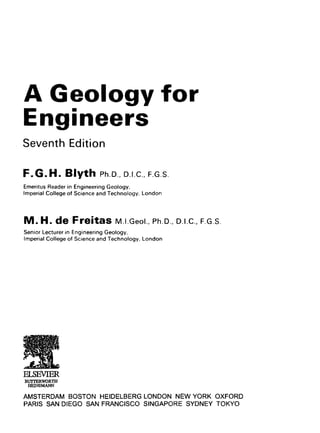 A Geology for
Engineers
Seventh Edition
F . G . H . Blyth Ph.D.,D.i.e., F.G.S.
Emeritus Reader in Engineering Geology,
Imperial College of Science and Technology, London
M . H. de Freitas M.i.Geoi., Ph.D., p.i.c, F.G.S.
Senior Lecturer in Engineering Geology,
Imperial College of Science and Technology, London
AMSTERDAM BOSTON HEIDELBERG LONDON NEW YORK OXFORD
PARIS SAN DIEGO SAN FRANCISCO SINGAPORE SYDNEY TOKYO
ELSEVIER
BUTTERWORTH
HEINEMANN
 
