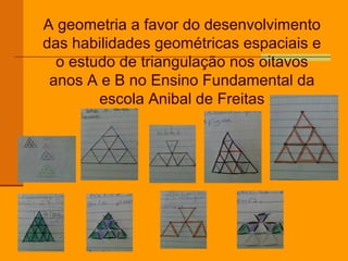 A geometria a favor do desenvolvimento
das habilidades geométricas espaciais e
  o estudo de triangulação nos oitavos
 anos A e B no Ensino Fundamental da
        escola Anibal de Freitas
 