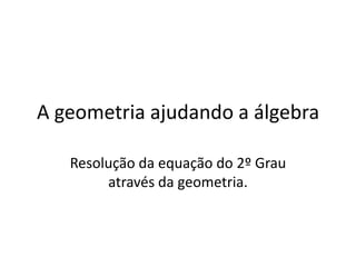 A geometria ajudando a álgebra Resolução da equação do 2º Grau através da geometria. 