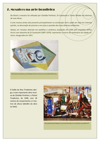 7. Mosaicos na arte brasileira
  No Brasil o mosaico foi u lizado por Cândido Por nari, Di Cavalcan e Tomie Ohtake em diversas
  de suas obras.

  A arte musiva ainda está presente principalmente na construção civil e pode ser vista em imensos
  painéis, na decoração de piscinas e em pisos e paredes dos mais diversos ambientes.

  Abaixo um mosaico abstrato em pas lhas e cerâmica, projetado em 1949 pelo arquiteto Arthur
  Arcuri com desenho de Di Cavalcan (1897-1976), representa o marco do centenário da cidade mi-
  neira, inaugurado em 1951.




   http://www.veraoliveira.com.br/blog/mural-de-mosaico-por-di-cavalcanti/#more-4




  O Salão de Atos Tiradentes abri-
  ga a mais importante obra musi-
  va de Cândido Por nari, o Painel
  Tiradentes, de 1948, com 18
  metros de comprimento e 3 me-
  tros de altura (detalhe da obra
  ao lado).




                                                           http://apredizartes.blogspot.com/2010/07/projeto-do-muralismo-ao-graﬁte.html
 
