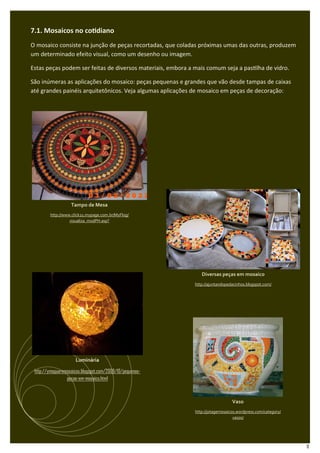 7.1. Mosaicos no co diano
O mosaico consiste na junção de peças recortadas, que coladas próximas umas das outras, produzem
um determinado efeito visual, como um desenho ou imagem.

Estas peças podem ser feitas de diversos materiais, embora a mais comum seja a pas lha de vidro.

São inúmeras as aplicações do mosaico: peças pequenas e grandes que vão desde tampas de caixas
até grandes painéis arquitetônicos. Veja algumas aplicações de mosaico em peças de decoração:




                   Tampo de Mesa
         http://www.click21.mypage.com.br/MyFlog/
                   visualiza_modPH.asp?




                                                                Diversas peças em mosaico
                                                             http://ajuntandopedacinhos.blogspot.com/




                     Luminária

 http://ymaguaremosaicos.blogspot.com/2009/10/pequenas-
                 pecas-em-mosaico.html



                                                                                Vaso
                                                             http://jotagemosaicos.wordpress.com/category/
                                                                                 vasos/




                                                                                                             11
 