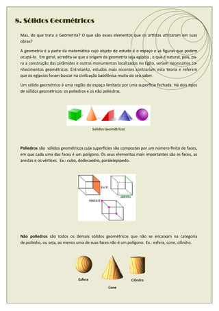 8. Sólidos Geométricos

 Mas, do que trata a Geometria? O que são esses elementos que os ar stas u lizaram em suas
 obras?

 A geometria é a parte da matemá ca cujo objeto de estudo é o espaço e as ﬁguras que podem
 ocupá-lo. Em geral, acredita-se que a origem da geometria seja egípcia , o que é natural, pois, pa-
 ra a construção das pirâmides e outros monumentos localizados no Egito, seriam necessários co-
 nhecimentos geométricos. Entretanto, estudos mais recentes contrariam esta teoria e referem
 que os egípcios foram buscar na civilização babilônica muito do seu saber.

 Um sólido geométrico é uma região do espaço limitada por uma super cie fechada. Há dois pos
 de sólidos geométricos: os poliedros e os não poliedros.




                                          Sólidos Geométricos




 Poliedros são sólidos geométricos cuja super cies são compostas por um número ﬁnito de faces,
 em que cada uma das faces é um polígono. Os seus elementos mais importantes são as faces, as
 arestas e os vér ces. Ex.: cubo, dodecaedro, paralelepípedo.




 Não poliedros são todos os demais sólidos geométricos que não se encaixam na categoria
 de poliedro, ou seja, ao menos uma de suas faces não é um polígono. Ex.: esfera, cone, cilindro.




                                 Esfera                         Cilindro
                                                   Cone
 