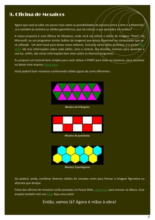9. Oficina de Mosaicos

  Agora que você já sabe um pouco mais sobre as possibilidades de parceria entre a Arte e a Matemá -
  ca e também já conhece os sólidos geométricos, que tal colocar o que aprendeu em prá ca?

  A nossa proposta é uma Oﬁcina de Mosaicos, onde você vai u lizar o editor de imagens “Paint”, da
  Microso , ou um programar similar (editor de imagens) que esteja disponível no computador que se-
  rá u lizado. Um bom local para baixar esses editores, inclusive vários deles gratuitos, é o portal BAI-
  XAKI: ele traz informações sobre cada editor, prós e contras, ra-dúvidas, tutoriais para aprender a
  usá-los, enﬁm, são várias informações bem úteis sobre os diversos programas.

  Eu preparei um tutorial bem simples para você u lizar o PAINT para fazer os mosaicos, para visualizar
  ou baixar esse arquivo clique aqui.

  Você poderá fazer mosaicos combinando sólidos iguais de cores diferentes:




                                          Mosaico de triângulos




                                         Mosaico de quadrados




                                         Mosaico d pentágonos



  Ou poderá, ainda, combinar diversos sólidos de variadas cores para formar a imagem ﬁgura va ou
  abstrata que desejar.

  Fotos das oﬁcinas de mosaicos serão postadas no Picasa Web, clique aqui para acessar os álbuns. Esse
  projeto também tem um Blog: faça uma visita!

                        Então, vamos lá? Agora é mãos à obra!


                                                                                                            13
 