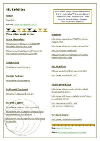 10. Créditos                                     Este trabalho integra o projeto interdisciplinar
                                                 de arte e matemá ca “A Geometria da Arte”,
Edição                                            apresentado para a disciplina PIEA-2 no 8º
                                                     semestre do curso de Artes Visuais da
Suzy Nobre
                                                         UnB -Universidade de Brasília.
Contato: nobre_suzy@yahoo.com.br




Para saber mais sobre:                       Mosaicos

Arte e Matemá ca                             h p://taislc.blogspot.com/2010/01/arte-do-
                                             mosaico.html
h p://bloguinfo.blogspot.com/2008/03/
matem ca-atravs-da-arte.html                 h p://www.infoescola.com/artes/mosaicos/

h p://www.portugaljovem.net/mariolima/       h p://artemusiva.tripod.com/
matema ca/temas/diversos/arte.htm            h p://www.portalsaofrancisco.com.br/alfa/
                                             mosaico/mosaico-27.php

Athos Bulcão
h p://www.fundathos.org.br/                  Piet Mondrian
                                             h p://www.pietmondrian.org/ (em inglês)

Cândido Por nari                             h p://www.mondrian.kit.net/

h p://www.por nari.org.br/

                                             Sólidos geométricos

Emiliano Di Cavalcan                         h p://www.si odosmiudos.pt/matema ca/
                                             default.asp?url_area=E
h p://www.dicavalcan .com.br/
                                             h p://www.slideshare.net/gladislsantos/solidos-
                                             geometricos-410103
Maurits C. Escher                            h p://web.educom.pt/pr1305/
                                             mat_geometri_solidos.htm
h p://www.mcescher.com/ (em inglês)

h p://www.educ.fc.ul.pt/docentes/opombo/
seminario/escher/escher1.html                Tarsila do Amaral
h p://www.educ.fc.ul.pt/icm/icm2000/icm33/   h p://www.tarsiladoamaral.com.br/
Escher.htm


                                             Blog: suzynobre.jux.com

                                             Álbuns: picasaweb.google.com/smdnobre
 