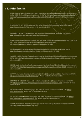 11. Referências
   BERRO, Roberto Tadeu. Relações entre arte e matemá ca: um estudo da obra de Maurits Cornelis Escher.
   Ita ba, 2008. [Em linha] Disponível na internet via WWW. URL: h p://www.saofrancisco.edu.br/ita ba/
   mestrado/educacao/uploadAddress/RobertoBerro%5B10461%5D.pdf. Acesso em: 24 de setembro de
   2011.



   DI CAVALCANTI - SITE OFICIAL. Biograﬁa. [Em linha]. Disponível na internet via WWW. URL: h p://
   www.dicavalcan .com.br/. Acesso em: 24 de setembro de 2011.



   FUNDAÇÃO ATHOS BULCÃO. Biograﬁa. [Em linha] Disponível na internet via WWW. URL: h p://
   www.fundathos.org.br/. Acesso em: 24 de setembro de 2011.


   GEOMETRIA. In: Wikipédia, a enciclopédia livre [Em linha]. Flórida: Wikimedia Founda on, 2011, rev. 6 Ou-
   tubro 2011. Disponível em WWW:<h p://pt.wikipedia.org/w/index.php?
    tle=Geometria&oldid=27166087>. Acesso em: 16 outubro de 2011.


   HISTÓRIA DA ARTE. Tarsila do Amaral. [Em linha] Disponível na internet via WWW. URL: h p://
   www.historiadaarte.com.br/tarsila.html. Acesso em: 24 de setembro de 2011.


   PACHECO, Patrícia Carvalho. Figuras Geométricas e Tarsila do Amaral. [Em linha] Disponível na internet via
   WWW. URL: h p://portaldoprofessor.mec.gov.br/ﬁchaTecnicaAula.html?aula=15056. Acesso em 25 de
   setembro de 2011.


   RIBEIRO, Maria Amélia Alves Ridolfe. Geometria com Tarsila do Amaral. [Em linha] Disponível na internet
   via WWW. URL: h p://portaldoprofessor.mec.gov.br/ﬁchaTecnicaAula.html?aula=28027. Acesso em 25 de
   setembro de 2011.


   SANTANA, Ana Lucia. Mosaicos. In: Infoescola. [Em linha]. [Consult. 12 out. 2011]. Disponível em WWW:<
   h p://www.infoescola.com/artes/mosaicos/>. Acesso em 25 de setembro de 2011.


   SEMINÁRIO M. C. ESCHER. Entre a Arte e a Matemá ca. [Em linha] Disponível na internet via WWW.
   URL: h p://www.educ.fc.ul.pt/docentes/opombo/seminario/escher/escher1.html. Acesso em 25 de se-
   tembro de 2011.


   SITE OFICIAL DE M. C. ESCHER. Biograﬁa. [Em linha] Disponível na internet via WWW. URL: h p://
   www.mcescher.com/. Acesso em: 24 de setembro de 2011.


   SITE OFICIAL DE PIET MONDRIAN. Biograﬁa. [Em linha] Disponível na internet via WWW. URL: h p://
   www.pietmondrian.org/piet-mondrian.php. Acesso em 25 de setembro de 2011.


   TARSILA - SITE OFICIAL. Biograﬁa. [Em linha]. [Consult. 12 out. 2011]. Disponível na internet via WWW.
   URL:<h p://www.tarsiladoamaral.com.br/>.




                                                                                                                15
 