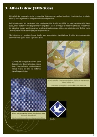 (1918-
3. Athos Bulcão (1918-2008)

  Athos Bulcão, renomado pintor, mosaicista, desenhista e escultor brasileiro é outro ar sta brasileiro
  em cuja obra a geometria sempre esteve muito presente.

  Bulcão nasceu no Rio de Janeiro, mas mudou-se para Brasília em 1958, no auge da construção da ci-
  dade, onde trabalhou muito próximo do arquiteto Oscar Niemeyer e elaborou obras de reves men-
  to, painéis e murais que integraram as obras arquitetônicas. Aliás, esse ar sta se auto deﬁnia como
  “ar sta plás co que faz integrações arquitetônicas”.

  São inúmeras as contribuições de Bulcão para a arquitetura da cidade de Brasília. Seu nome está in-
  delevelmente ligado ao da capital do Brasil.




     O painel de azulejos abaixo faz parte
     da decoração de uma igreja e mostra
     duas caracterís cas predominantes
     na sua obra: a cor azul e a preferên-
     cia pelo geométrico.



                                                                 ATHOS BULCÃO. Painel em mural vidrotil. Edifício de Apartamentos
                                                                                    da Rua Bolívar, 1955.

                                                                      http://www.fundathos.org.br/abreGaleria.php?idgal=109




     ATHOS BULCÃO. Painel de azulejos, 1957. Igrejinha Nossa
                Senhora de Fátima. Brasília

     http://manoelaafonso.wordpress.com/category/athos-bulcao/
                                                                    Detalhe




                                                                                                                                    3
 