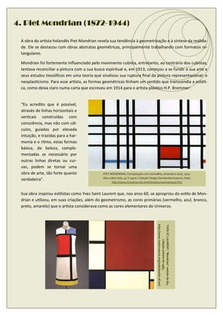 (1872-
4. Piet Mondrian (1872-1944)

 A obra do ar sta holandês Piet Mondrian revela sua tendência à geometrização e à síntese da realida-
 de. Ele se destacou com obras abstratas geométricas, principalmente trabalhando com formatos re-
 tangulares.

 Mondrian foi fortemente inﬂuenciado pelo movimento cubista, entretanto, ao contrário dos cubistas,
 tentava reconciliar a pintura com a sua busca espiritual e, em 1913, começou a se fundir a sua arte e
 seus estudos teosóﬁcos em uma teoria que sinalizou sua ruptura ﬁnal da pintura representacional: o
 neoplas cismo. Para esse ar sta, as formas geométricas nham um sen do que transcendia a esté -
 ca, como deixa claro numa carta que escreveu em 1914 para o ar sta plás co H.P. Bremmer:


 “Eu acredito que é possível,
 através de linhas horizontais e
 ver cais construídas com
 consciência, mas não com cál-
 culos, guiadas por elevada
 intuição, e trazidas para a har-
 monia e o ritmo, estas formas
 básica, de beleza, comple-
 mentadas se necessário por
 outras linhas diretas ou cur-
 vas, podem se tornar uma
 obra de arte, tão forte quanto              PIET MONDRIAN. Composição com vermelho, amarelo e azul, 1921.
                                             óleo sobre tela, 40 X 35cm. Coleção Haags Gemeentemuseum, Haia.
 verdadeira”.
                                                    http://www.mondrian.kit.net/Obras/compveramazul.htm


 Sua obra inspirou es listas como Yves Saint Laurent que, nos anos 60, se apropriou do es lo de Mon-
 drian e u lizou, em suas criações, além do geometrismo, as cores primárias (vermelho, azul, branco,
 preto, amarelo) que o ar sta considerava como as cores elementares do Universo.
                                                                                    http://www.metmuseum.org/toah/works-of-art/

                                                                                    YVES ST.LAURENT. "Mondrian" vestido de dia,
                                                                                              coleção outono de 1965 .
 
