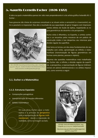 (1898-
5. Maurits Cornelis Escher (1898-1972)
  A obra na qual a matemá ca parece ter sido mais preponderante é a do ar sta gráﬁco holandês M. C.
  Escher .

  Suas gravuras são cheias de surpresas conceituais e se situam entre o verossímil e o inverossímil, en-
  tre o possível e o impossível. Elas são o resultado da sua capacidade de gerar imagens com impressio-
                                                   nantes efeitos de ilusão de óp ca, respeitando as re-
                                                   gras geométricas do desenho e da perspec va.

                                                                   Numa visita à Alhambra, na Espanha, o ar sta conhe-
                                                                   ceu e se encantou pelos mosaicos de um palácio de
                                                                   construção árabe e isso despertou seu interesse pela
                                                                   divisão regular da super cie.

                                                                   Este tema se tornou um dos eixos fundamentais do seu
                                                                   trabalho com ciclos, aproximação ao inﬁnito e meta-
                                                                   morfoses (transmutação de ﬁguras geométricas em
                                                                   formas como plantas, pessoas e répteis).

                                                                   Algumas das questões matemá cas mais trabalhadas
                                                                   por Escher são: o inﬁnito, a divisão regular da super -
    M.C. ESCHER. Ascending and Descending, 1960. Litograﬁa.        cie, a perspec va, a representação de ﬁguras tridimen-
   35.5 cm × 28.5 cm . Cordon Art-Baarn-the Netherlands .http://
            www.mcescher.com/Biography/lw435f2.jpg                 sionais em planos bidimensionais e os sólidos impossí-
                                                                   veis, como veremos a seguir.



  5.1. Escher e a Matemá ca


  5.1.2. Estruturas Espaciais:
  ♦   Composições paisagís cas

  ♦   Interpenetração de mundos diferentes

  ♦   Sólidos matemá cos


                 Em suas obras, Escher usava a mate-
                 mática e o princípio da perspectiva
                 para a representação de ﬁguras tridi-
                 mensionais dando a impressão de
                 realidade, como na imagem ao lado.
                                                                                 ESCHER. Hand with Reﬂecting Sphere, 1935
                                                                                Litograﬁa. 31.7 x 21.3 cm. Coleção Rosenwald.

                                                                               http://www.nga.gov/collection/gallery/ggescher/
                                                                                           ggescher-47949.html



                                                                                                                                 5
 