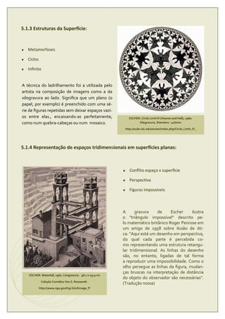 5.1.3 Estruturas da Super cie:


♦   Metamorfoses

♦   Ciclos

♦   Inﬁnito


A técnica do ladrilhamento foi a utilizada pelo
artista na composição de imagens como a da
xilogravura ao lado. Signiﬁca que um plano (o
papel, por exemplo) é preenchido com uma sé-
rie de ﬁguras repetidas sem deixar espaços vazi-
os entre elas., encaixando-as perfeitamente,                   ESCHER. Circle Limit IV (Heaven and Hell), 1960.
como num quebra-cabeças ou num mosaico.                              Xilogravura. Diametro: 416mm.

                                                            http://euler.slu.edu/escher/index.php/Circle_Limit_IV_




5.1.4 Representação de espaços tridimensionais em super cies planas:



                                                           ♦   Conﬂito espaço x super cie

                                                           ♦   Perspec va

                                                           ♦   Figuras impossíveis



                                                           A      gravura    de      Escher   ilustra
                                                           o "triângulo impossível" descrito pe-
                                                           lo matemático britânico Roger Penrose em
                                                           um artigo de 1958 sobre ilusão de óti-
                                                           ca: "Aqui está um desenho em perspectiva,
                                                           do qual cada parte é percebida co-
                                                           mo representando uma estrutura retangu-
                                                           lar tridimensional. As linhas do desenho
                                                           são, no entanto, ligadas de tal forma
                                                           a reproduzir uma impossibilidade. Como o
                                                           olho persegue as linhas da ﬁgura, mudan-
                                                           ças bruscas na interpretação de distância
    ESCHER. Waterfall, 1961. Litogravura. 38.1 x 29.9 cm
                                                           do objeto do observador são necessárias".
              Coleção Cornelius Van S. Roosevelt .
                                                           (Tradução nossa)
             http://www.nga.gov/fcgi-bin/timage_f?
 