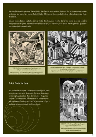 São também deste período da temá ca das ﬁguras impossíveis algumas das gravuras mais impor-
tantes de sua obra, tais como: Rela vidade, Côncavo e Convexo, Belvedere e Escada acima e Esca-
da abaixo.

Nessas obras, Escher trabalha com a ilusão de ó ca, que resulta da forma como o nosso cérebro
interpreta as imagens, nos fazendo ver coisas que, na verdade, não estão na imagem ou que seri-
am impossíveis na realidade.




                                                             Convex and Concave, 1955. Litograﬁa. 275 x 335 mm. Coleção
     ESCHER. Relativity, 1953. Litograﬁa. 28 x 29.1 cm.
                                                                              Cornelius Van S. Roosevelt .
          Coleção Cornelius Van S. Roosevelt
                                                             http://euler.slu.edu/escher/index.php/Convex_and_Concave
  http://www.nga.gov/collection/gallery/ggescher/ggescher-



5.1.5 O inﬁnito:

5.1.5. Ponto de fuga


As ilusões criadas por Escher simulam objetos tridi-
mensionais, como já dissemos. Em seus desenhos,
em um plano existem duas dimensões – largura e
altura – chamados de bidimensional. Ao ser acres-
centada a profundidade é dado o volume e a ﬁgura
passa a ser denominada tridimensional.



                                                                     ESCHER. Cada vez menor I, 1956.
                                                                              Xilograﬁa.




                                                                               ESCHER. Belvedere, 1958 Litograﬁa. 46.2 x
                                                                                    29.5 cm. Coleção Rosenwald.

                                                                               http://www.artchive.com/artchive/E/escher/
                                                                                       escher_belvedere.jpg.html


                                                                                                                            7
 