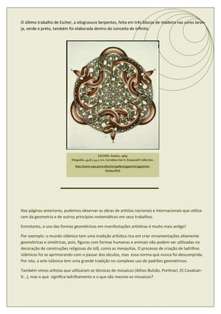 O úl mo trabalho de Escher, a xilogravura Serpentes, feita em três blocos de madeira nas cores laran-
ja, verde e preto, também foi elaborada dentro do conceito de inﬁnito.




                                                ESCHER. Snakes, 1969
                           Xilograﬁa. 49.8 x 44.1 cm. Cornelius Van S. Roosevelt Collection.

                             http://www.nga.gov/collection/gallery/ggescher/ggescher-
                                                  61294.html




Nas páginas anteriores, pudemos observar as obras de ar stas nacionais e internacionais que u liza-
ram da geometria e de outros princípios matemá cos em seus trabalhos.

Entretanto, o uso das formas geométricas em manifestações ar s cas é muito mais an go!

Por exemplo: o mundo islâmico tem uma tradição ar s ca rica em criar ornamentações altamente
geométricas e simétricas, pois, ﬁguras com formas humanas e animais não podem ser u lizadas na
decoração de construções religiosas do islã, como as mesquitas. O processo de criação de ladrilhos
islâmicos foi se aprimorando com o passar dos séculos, mas essa norma que nunca foi descumprida.
Por isto, a arte islâmica tem uma grande tradição no complexo uso de padrões geométricos.

Também vimos ar stas que u lizaram as técnicas de mosaicos (Athos Bulcão, Por nari, Di Cavalcan-
 ...), mas o que signiﬁca ladrilhamento e o que são mesmo os mosaicos?
 