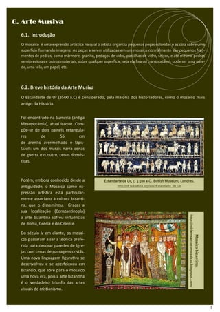 6. Arte Musiva
  6.1. Introdução
  O mosaico é uma expressão artística na qual o artista organiza pequenas peças coloridas e as cola sobre uma
  superfície formando imagens. As peças a serem utilizadas em um mosaico normalmente são pequenos frag-
  mentos de pedras, como mármore, granito, pedaços de vidro, pastilhas de vidro, seixos, e até mesmo pedras
  semipreciosas e outros materiais, sobre qualquer superfície, seja ela ﬁxa ou transportável: pode ser uma pare-
  de, uma tela, um papel, etc.




  6.2. Breve história da Arte Musiva
  O Estandarte de Ur (3500 a.C) é considerado, pela maioria dos historiadores, como o mosaico mais
  an go da História.


  Foi encontrado na Suméria (an ga
  Mesopotâmia), atual Iraque. Com-
  põe-se de dois painéis retangula-
  res        de        55       cm
  de arenito avermelhado e lápis-
  lazúli: um dos murais narra cenas
  de guerra e o outro, cenas domés-
    cas.



  Porém, embora conhecido desde a                  Estandarte de Ur, c. 3.500 a.C. British Museum, Londres.
  an guidade, o Mosaico como ex-                           http://pt.wikipedia.org/wiki/Estandarte_de_Ur

  pressão ar s ca está par cular-
  mente associado à cultura bizan -
  na, que o disseminou. Graças a
  sua localização (Constan nopla)
                                                                                                           http://miriamsantoromosaicos.blogspot.com/




  a arte bizan na sofreu inﬂuências
  de Roma, Grécia e do Oriente.

  Do século V em diante, os mosai-
                                                                                                                                                        Mosaico bizantino.




  cos passaram a ser a técnica prefe-
  rida para decorar paredes de Igre-
  jas com cenas de passagens cristãs.
  Uma nova linguagem ﬁgura va se
  desenvolveu e se aperfeiçoou em
  Bizâncio, que abre para o mosaico
  uma nova era, pois a arte bizan na
  é o verdadeiro triunfo das artes
  visuais do cris anismo.



                                                                                                                                                                             9
 