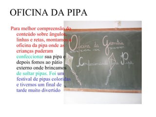 OFICINA DA PIPA
Para melhor compreensão do
  conteúdo sobre ângulos,
  linhas e retas, montamos a
  oficina da pipa onde as
  crianças puderam
  confeccionar sua pipa e
  depois fomos ao pátio
  externo onde brincamos
  de soltar pipas. Foi um
  festival de pipas coloridas
  e tivemos um final de
  tarde muito divertido
 