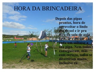 HORA DA BRINCADEIRA
           Depois das pipas
             prontas, hora de
             aproveitar o lindo
             dia de sol e ir pra
             fora da sala de aula
             brincar e deixar que
             cada um soltasse a
             sua pipa. Nem todos
             conseguiram, mas
             com certeza, todos se
             divertiram muito,
             inclusive eu.
 