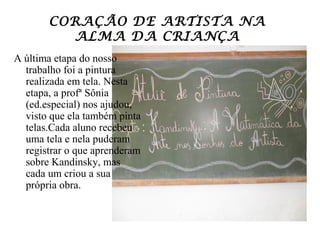 CORAÇÃO DE ARTISTA NA
         ALMA DA CRIANÇA
A última etapa do nosso
  trabalho foi a pintura
  realizada em tela. Nesta
  etapa, a profª Sônia
  (ed.especial) nos ajudou,
  visto que ela também pinta
  telas.Cada aluno recebeu
  uma tela e nela puderam
  registrar o que aprenderam
  sobre Kandinsky, mas
  cada um criou a sua
  própria obra.
 