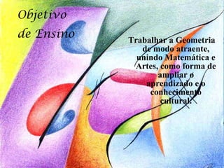 Objetivo
de Ensino   Trabalhar a Geometria
               de modo atraente,
              unindo Matemática e
             Artes, como forma de
                   ampliar o
                aprendizado e o
                 conhecimento
                    cultural.
 