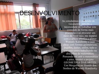 DESENVOLVIMENTO
          Ao estudarmos o conteúdo de
                Geometria, percebi a
            necessidade de trabalhar este
               conteúdo de forma mais
             prazerosa e ao procurar um
           meio de fazer isso, me deparei
            com o artista plástico e pintor
             Wassaly Kandinsky e suas
           obras com formas geométricas,
            ângulos, linhas, enfim, tudo o
           que estávamos trabalhando na
              disciplina de matemática.
          Pensando em unir a matemática
              e artes, montei o projeto
            GEOMETRIA DAS ARTES:
            Um Mergulho no Mundo dos
           Sonhos de Wassaly Kandinsky
 