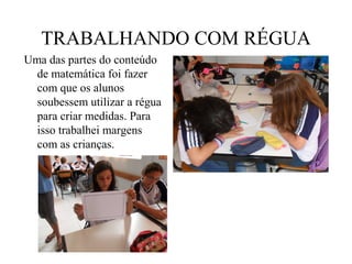 TRABALHANDO COM RÉGUA
Uma das partes do conteúdo
  de matemática foi fazer
  com que os alunos
  soubessem utilizar a régua
  para criar medidas. Para
  isso trabalhei margens
  com as crianças.
 