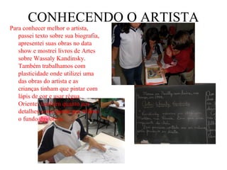 CONHECENDO O ARTISTA
Para conhecer melhor o artista,
   passei texto sobre sua biografia,
   apresentei suas obras no data
   show e mostrei livros de Artes
   sobre Wassaly Kandinsky.
   Também trabalhamos com
   plasticidade onde utilizei uma
   das obras do artista e as
   crianças tinham que pintar com
   lápis de cor e usar régua.
   Orientei também quanto aos
   detalhes como pintar por último
   o fundo das obras.
 