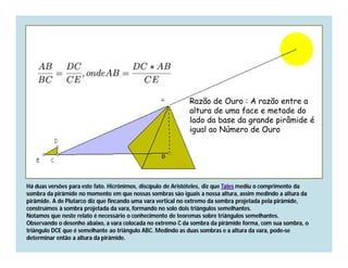 Razão de Ouro : A razão entre a
                                                             altura de uma face e metade do
                                                             lado da base da grande pirâmide é
                                                             igual ao Número de Ouro




Há duas versões para este fato. Hicrônimos, discípulo de Aristóteles, diz que Tales mediu o comprimento da
sombra da pirâmide no momento em que nossas sombras são iguais a nossa altura, assim medindo a altura da
pirâmide. A de Plutarco diz que fincando uma vara vertical no extremo da sombra projetada pela pirâmide,
construímos à sombra projetada da vara, formando no solo dois triângulos semelhantes.
Notamos que neste relato é necessário o conhecimento de teoremas sobre triângulos semelhantes.
Observando o desenho abaixo, a vara colocada no extremo C da sombra da pirâmide forma, com sua sombra, o
triângulo DCE que é semelhante ao triângulo ABC. Medindo as duas sombras e a altura da vara, pode-se
determinar então a altura da pirâmide.
 