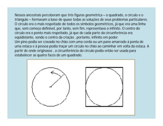 Nossos ancestrais perceberam que três figuras geométrica – o quadrado, o círculo e o
triângulo – formavam a base de quase todas as soluções de seus problemas particulares.
O círculo era o mais respeitado de todos os símbolos geométricos, já que era uma linha
que, sem começo definível, por tanto, sem fim, representava o infinito. O centro do
círculo era o ponto mais respeitado, já que de cada parte da circunferência era
eqüidistante, sendo o centro da criação , portanto, infinito em poder.
Um pino podia ser cravado no chão com uma corda ou um pano amarrado á ponta de
uma estaca e á pessoa podia traçar um círculo no chão ao caminhar em volta da estaca. A
partir de onde originasse , a circunferência do círculo podia então ser usada para
estabelecer as quatro faces de um quadrado.
 