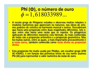 Phi (Φ), o número de ouro
            1, 618033989 ...
• A escola grega de Pitágoras estudou e observou muitas relações e
  modelos numéricos que apareciam na natureza, nas obras de arte,
  nos padrões de estética na harmonia musical e outros. Descobriram
  que havia uma proporção entre duas magnitudes diferentes, isto é,
  que entre elas havia uma razão que se repetia. Os pitagóricos
  aplicaram de diferentes maneiras esta fórmula. As mais conhecidas
  de todas são a proporção aritmética e a proporção geométrica. Mas
  há muitas outras, entre as quais, a mais importante provavelmente é
  a razão áurea, também conhecida como razão divina ou proporção
  divina.

• Esta proporção foi muito usada por Phidias, um escultor grego (490
  AC-430AC), e em função das primeiras letras de seu nome usamos
  Phi (Φ) para representar o valor numérico da razão de ouro.
 