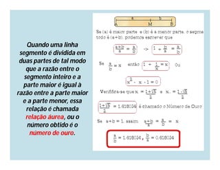 Quando uma linha
 segmento é dividida em
 duas partes de tal modo
    que a razão entre o
   segmento inteiro e a
  parte maior é igual à
razão entre a parte maior
  e a parte menor, essa
    relação é chamada
    relação áurea, ou o
     número obtido é o
      número de ouro.
 