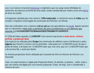 esse é um número irracional misterioso e enigmático que nos surge numa infinidade de
elementos da natureza na forma de uma razão, sendo considerada por muitos como uma oferta
de Deus ao mundo.

A designação adotada para este número, f (Phi maiúsculo), é a inicial do nome de Fídias que foi
escultor e arquiteto encarregado da construção do Pártenon, em Atenas.

Mas não confundam com o número π (lê-se: pi) que nós aprendemos na escola. Aquele número
que se representa a razão entre o perímetro de uma circunferência e o seu diâmetro que
equivale a 3.141592653589793238462643383279502884197169399375…

O f (Phi) de Fídias equivale a 1,61803399. Este número representa a razão áurea, a beleza
perfeita, a proporção ideal.
Esta razão já era utilizada pelos Gregos (na construção de edifícios como o Parthenon) e pelos
Egípcios que fizeram o mesmo com as pirâmides: cada pedra era 1,61803399 menor do que a
pedra de baixo, a de baixo era 1,61803399 maior que a de cima, que era 1,61803399 maior que
a da terceira fila, e assim por diante.

As mesmas proporções foram utilizadas por Leonardo da Vinci no Homem de Vitrúvio e na
Gioconda.

Tudo, no corpo humano é regido pela Proporção Divina. Os animais, as plantas… enfim, tudo o
que nos rodeia está ligado por essa mesma proporção. Então, até hoje, este é considerado o
número de ouro.
 