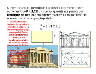 Se num rectângulo, ao se dividir o lado maior pelo menor, temos
como resultado Phi (1,618...), dizemos que estamos perante um
rectângulo de ouro, que nos cânones estéticos da antiga Grécia era
o mesmo que dizer proporção perfeita.
    Construído muitas
centenas de anos depois
 entre 447 e 433 a. C. , o         (1,618...)
Partenon (templo grego
   consagrado à Deusa
   ATENA, protetora da
      cidade ), é um
  templo representativo
   do século de Péricles
contém a razão de Ouro
             no
retângulo que contêm a
    fachada (Largura /
  Altura), o que revela a
     preocupação de
realizar uma obra bela e
       harmoniosa
 