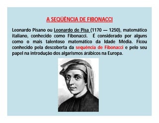 A SEQÜÊNCIA DE FIBONACCI
Leonardo Pisano ou Leonardo de Pisa (1170 — 1250), matemático
italiano, conhecido como Fibonacci. É considerado por alguns
como o mais talentoso matemático da Idade Média. Ficou
conhecido pela descoberta da sequência de Fibonacci e pelo seu
papel na introdução dos algarismos árábicos na Europa.
 